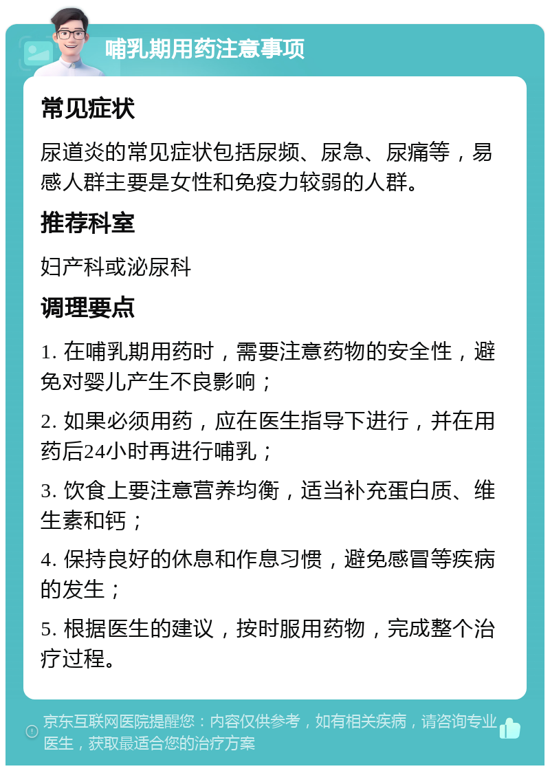 哺乳期用药注意事项 常见症状 尿道炎的常见症状包括尿频、尿急、尿痛等，易感人群主要是女性和免疫力较弱的人群。 推荐科室 妇产科或泌尿科 调理要点 1. 在哺乳期用药时，需要注意药物的安全性，避免对婴儿产生不良影响； 2. 如果必须用药，应在医生指导下进行，并在用药后24小时再进行哺乳； 3. 饮食上要注意营养均衡，适当补充蛋白质、维生素和钙； 4. 保持良好的休息和作息习惯，避免感冒等疾病的发生； 5. 根据医生的建议，按时服用药物，完成整个治疗过程。