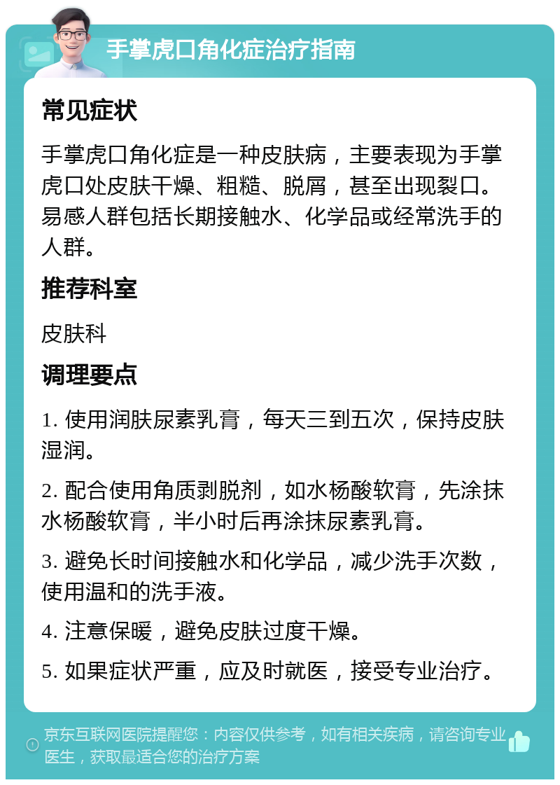 手掌虎口角化症治疗指南 常见症状 手掌虎口角化症是一种皮肤病，主要表现为手掌虎口处皮肤干燥、粗糙、脱屑，甚至出现裂口。易感人群包括长期接触水、化学品或经常洗手的人群。 推荐科室 皮肤科 调理要点 1. 使用润肤尿素乳膏，每天三到五次，保持皮肤湿润。 2. 配合使用角质剥脱剂，如水杨酸软膏，先涂抹水杨酸软膏，半小时后再涂抹尿素乳膏。 3. 避免长时间接触水和化学品，减少洗手次数，使用温和的洗手液。 4. 注意保暖，避免皮肤过度干燥。 5. 如果症状严重，应及时就医，接受专业治疗。