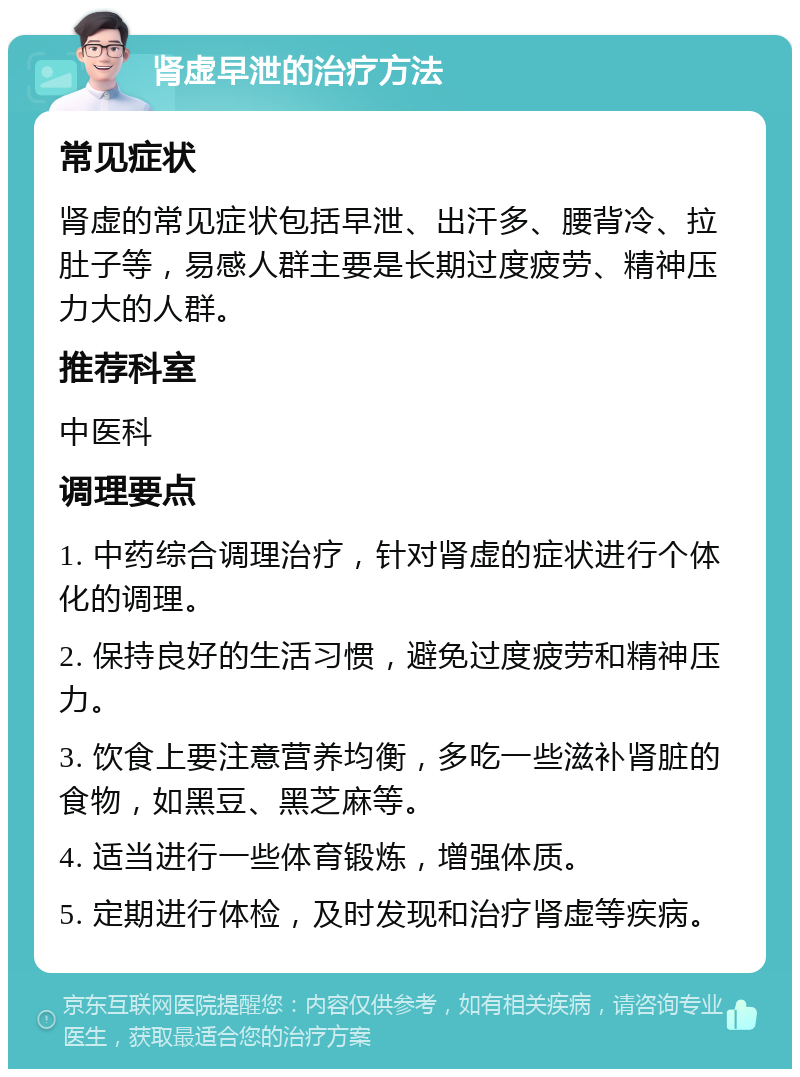 肾虚早泄的治疗方法 常见症状 肾虚的常见症状包括早泄、出汗多、腰背冷、拉肚子等，易感人群主要是长期过度疲劳、精神压力大的人群。 推荐科室 中医科 调理要点 1. 中药综合调理治疗，针对肾虚的症状进行个体化的调理。 2. 保持良好的生活习惯，避免过度疲劳和精神压力。 3. 饮食上要注意营养均衡，多吃一些滋补肾脏的食物，如黑豆、黑芝麻等。 4. 适当进行一些体育锻炼，增强体质。 5. 定期进行体检，及时发现和治疗肾虚等疾病。