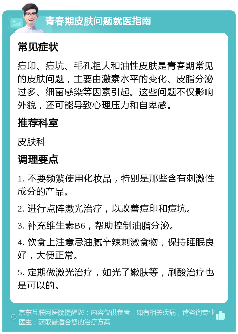 青春期皮肤问题就医指南 常见症状 痘印、痘坑、毛孔粗大和油性皮肤是青春期常见的皮肤问题，主要由激素水平的变化、皮脂分泌过多、细菌感染等因素引起。这些问题不仅影响外貌，还可能导致心理压力和自卑感。 推荐科室 皮肤科 调理要点 1. 不要频繁使用化妆品，特别是那些含有刺激性成分的产品。 2. 进行点阵激光治疗，以改善痘印和痘坑。 3. 补充维生素B6，帮助控制油脂分泌。 4. 饮食上注意忌油腻辛辣刺激食物，保持睡眠良好，大便正常。 5. 定期做激光治疗，如光子嫩肤等，刷酸治疗也是可以的。