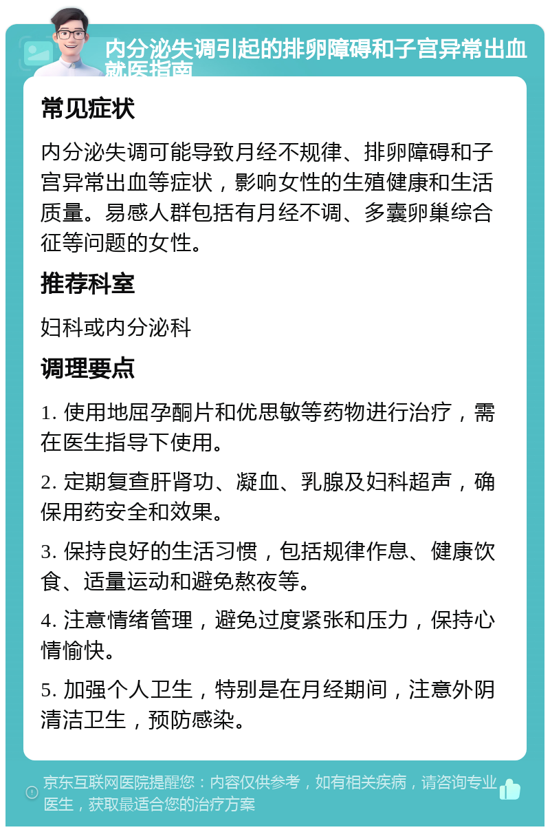 内分泌失调引起的排卵障碍和子宫异常出血就医指南 常见症状 内分泌失调可能导致月经不规律、排卵障碍和子宫异常出血等症状，影响女性的生殖健康和生活质量。易感人群包括有月经不调、多囊卵巢综合征等问题的女性。 推荐科室 妇科或内分泌科 调理要点 1. 使用地屈孕酮片和优思敏等药物进行治疗，需在医生指导下使用。 2. 定期复查肝肾功、凝血、乳腺及妇科超声，确保用药安全和效果。 3. 保持良好的生活习惯，包括规律作息、健康饮食、适量运动和避免熬夜等。 4. 注意情绪管理，避免过度紧张和压力，保持心情愉快。 5. 加强个人卫生，特别是在月经期间，注意外阴清洁卫生，预防感染。