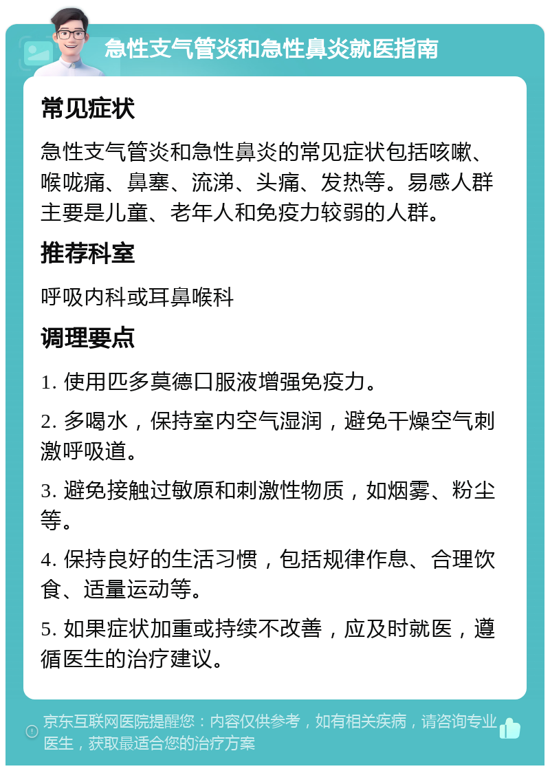 急性支气管炎和急性鼻炎就医指南 常见症状 急性支气管炎和急性鼻炎的常见症状包括咳嗽、喉咙痛、鼻塞、流涕、头痛、发热等。易感人群主要是儿童、老年人和免疫力较弱的人群。 推荐科室 呼吸内科或耳鼻喉科 调理要点 1. 使用匹多莫德口服液增强免疫力。 2. 多喝水，保持室内空气湿润，避免干燥空气刺激呼吸道。 3. 避免接触过敏原和刺激性物质，如烟雾、粉尘等。 4. 保持良好的生活习惯，包括规律作息、合理饮食、适量运动等。 5. 如果症状加重或持续不改善，应及时就医，遵循医生的治疗建议。