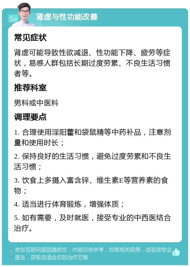 肾虚与性功能改善 常见症状 肾虚可能导致性欲减退、性功能下降、疲劳等症状，易感人群包括长期过度劳累、不良生活习惯者等。 推荐科室 男科或中医科 调理要点 1. 合理使用淫阳藿和袋鼠精等中药补品，注意剂量和使用时长； 2. 保持良好的生活习惯，避免过度劳累和不良生活习惯； 3. 饮食上多摄入富含锌、维生素E等营养素的食物； 4. 适当进行体育锻炼，增强体质； 5. 如有需要，及时就医，接受专业的中西医结合治疗。