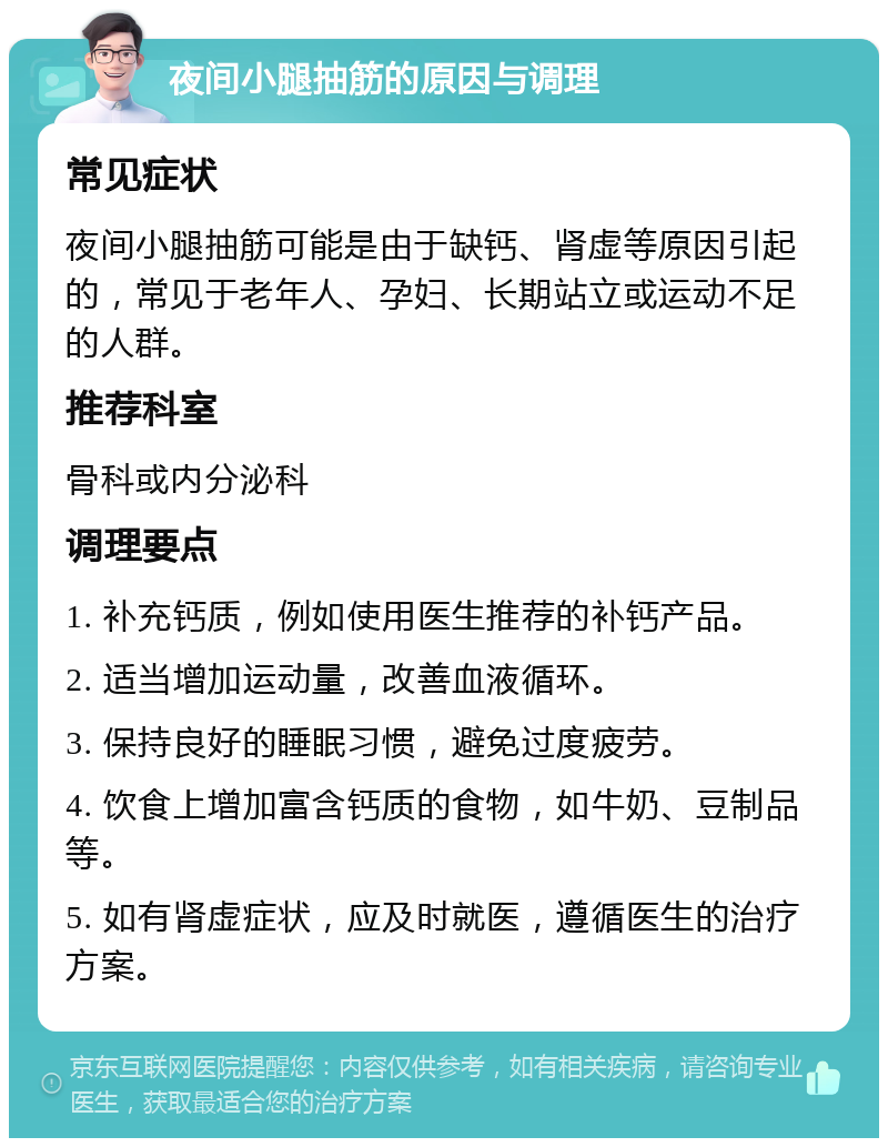 夜间小腿抽筋的原因与调理 常见症状 夜间小腿抽筋可能是由于缺钙、肾虚等原因引起的，常见于老年人、孕妇、长期站立或运动不足的人群。 推荐科室 骨科或内分泌科 调理要点 1. 补充钙质，例如使用医生推荐的补钙产品。 2. 适当增加运动量，改善血液循环。 3. 保持良好的睡眠习惯，避免过度疲劳。 4. 饮食上增加富含钙质的食物，如牛奶、豆制品等。 5. 如有肾虚症状，应及时就医，遵循医生的治疗方案。