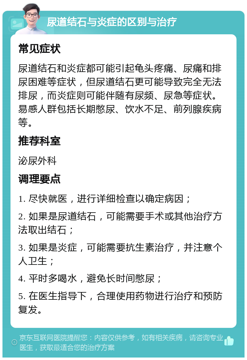 尿道结石与炎症的区别与治疗 常见症状 尿道结石和炎症都可能引起龟头疼痛、尿痛和排尿困难等症状，但尿道结石更可能导致完全无法排尿，而炎症则可能伴随有尿频、尿急等症状。易感人群包括长期憋尿、饮水不足、前列腺疾病等。 推荐科室 泌尿外科 调理要点 1. 尽快就医，进行详细检查以确定病因； 2. 如果是尿道结石，可能需要手术或其他治疗方法取出结石； 3. 如果是炎症，可能需要抗生素治疗，并注意个人卫生； 4. 平时多喝水，避免长时间憋尿； 5. 在医生指导下，合理使用药物进行治疗和预防复发。