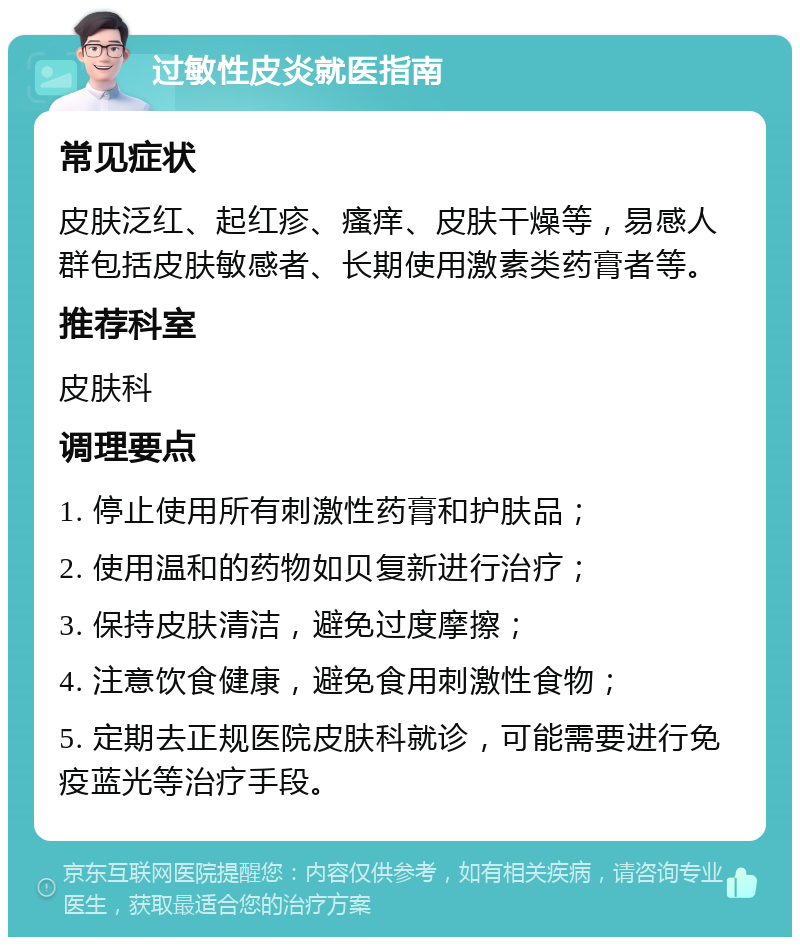 过敏性皮炎就医指南 常见症状 皮肤泛红、起红疹、瘙痒、皮肤干燥等，易感人群包括皮肤敏感者、长期使用激素类药膏者等。 推荐科室 皮肤科 调理要点 1. 停止使用所有刺激性药膏和护肤品； 2. 使用温和的药物如贝复新进行治疗； 3. 保持皮肤清洁，避免过度摩擦； 4. 注意饮食健康，避免食用刺激性食物； 5. 定期去正规医院皮肤科就诊，可能需要进行免疫蓝光等治疗手段。