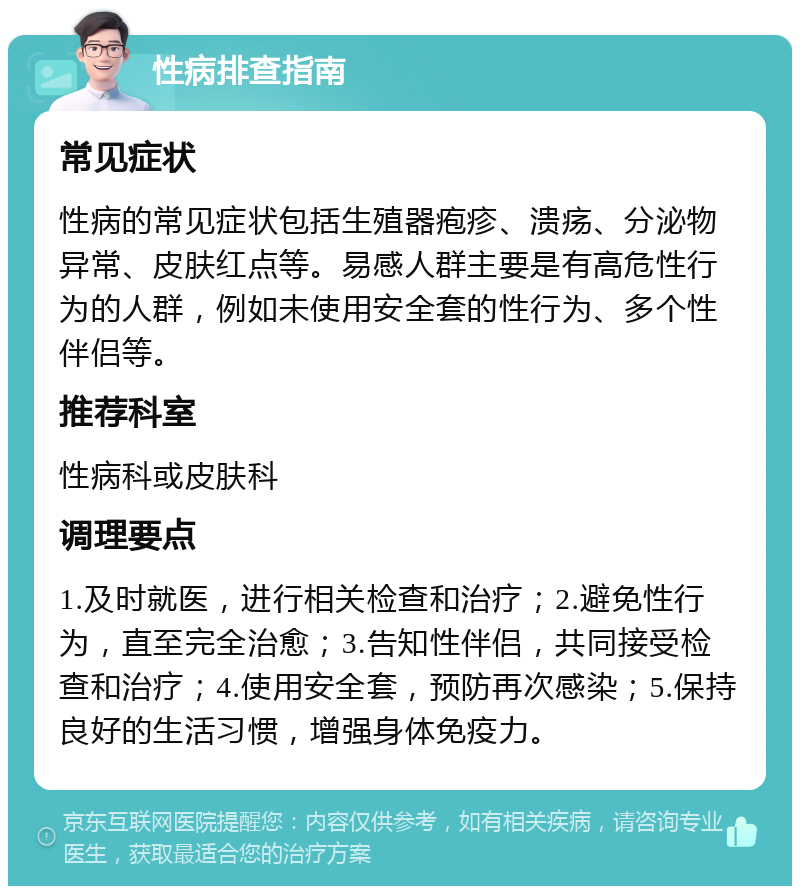 性病排查指南 常见症状 性病的常见症状包括生殖器疱疹、溃疡、分泌物异常、皮肤红点等。易感人群主要是有高危性行为的人群，例如未使用安全套的性行为、多个性伴侣等。 推荐科室 性病科或皮肤科 调理要点 1.及时就医，进行相关检查和治疗；2.避免性行为，直至完全治愈；3.告知性伴侣，共同接受检查和治疗；4.使用安全套，预防再次感染；5.保持良好的生活习惯，增强身体免疫力。