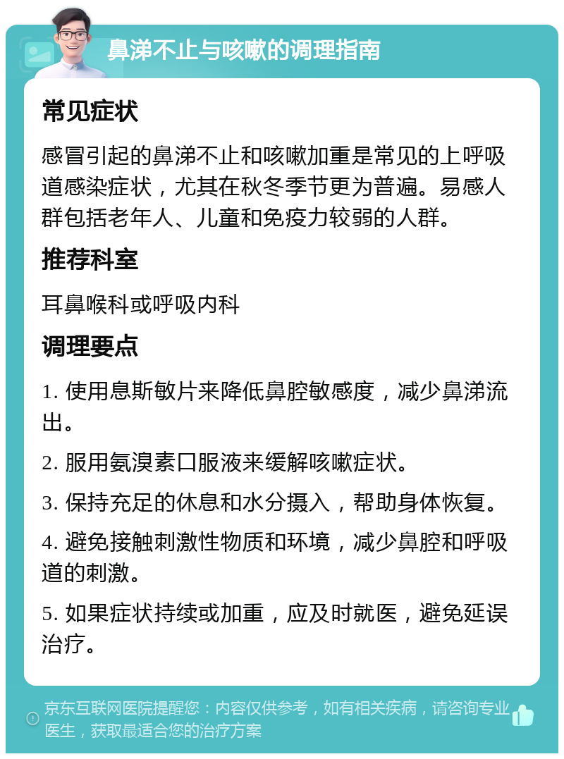 鼻涕不止与咳嗽的调理指南 常见症状 感冒引起的鼻涕不止和咳嗽加重是常见的上呼吸道感染症状，尤其在秋冬季节更为普遍。易感人群包括老年人、儿童和免疫力较弱的人群。 推荐科室 耳鼻喉科或呼吸内科 调理要点 1. 使用息斯敏片来降低鼻腔敏感度，减少鼻涕流出。 2. 服用氨溴素口服液来缓解咳嗽症状。 3. 保持充足的休息和水分摄入，帮助身体恢复。 4. 避免接触刺激性物质和环境，减少鼻腔和呼吸道的刺激。 5. 如果症状持续或加重，应及时就医，避免延误治疗。