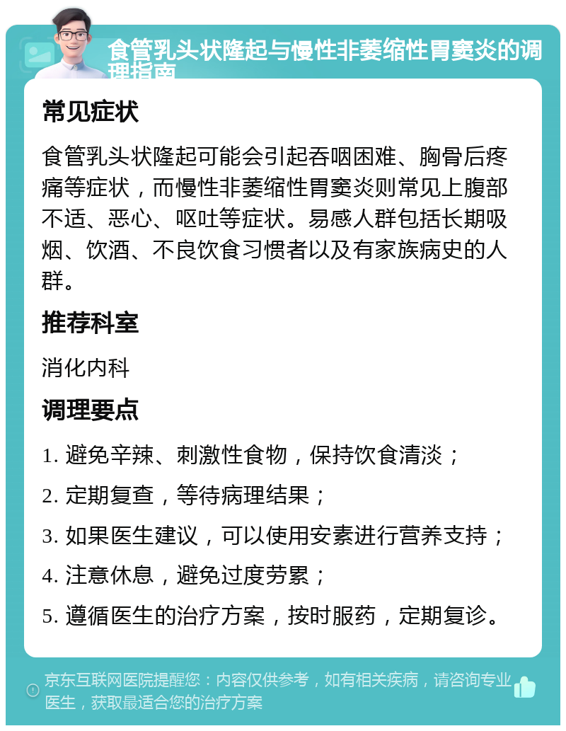 食管乳头状隆起与慢性非萎缩性胃窦炎的调理指南 常见症状 食管乳头状隆起可能会引起吞咽困难、胸骨后疼痛等症状，而慢性非萎缩性胃窦炎则常见上腹部不适、恶心、呕吐等症状。易感人群包括长期吸烟、饮酒、不良饮食习惯者以及有家族病史的人群。 推荐科室 消化内科 调理要点 1. 避免辛辣、刺激性食物，保持饮食清淡； 2. 定期复查，等待病理结果； 3. 如果医生建议，可以使用安素进行营养支持； 4. 注意休息，避免过度劳累； 5. 遵循医生的治疗方案，按时服药，定期复诊。