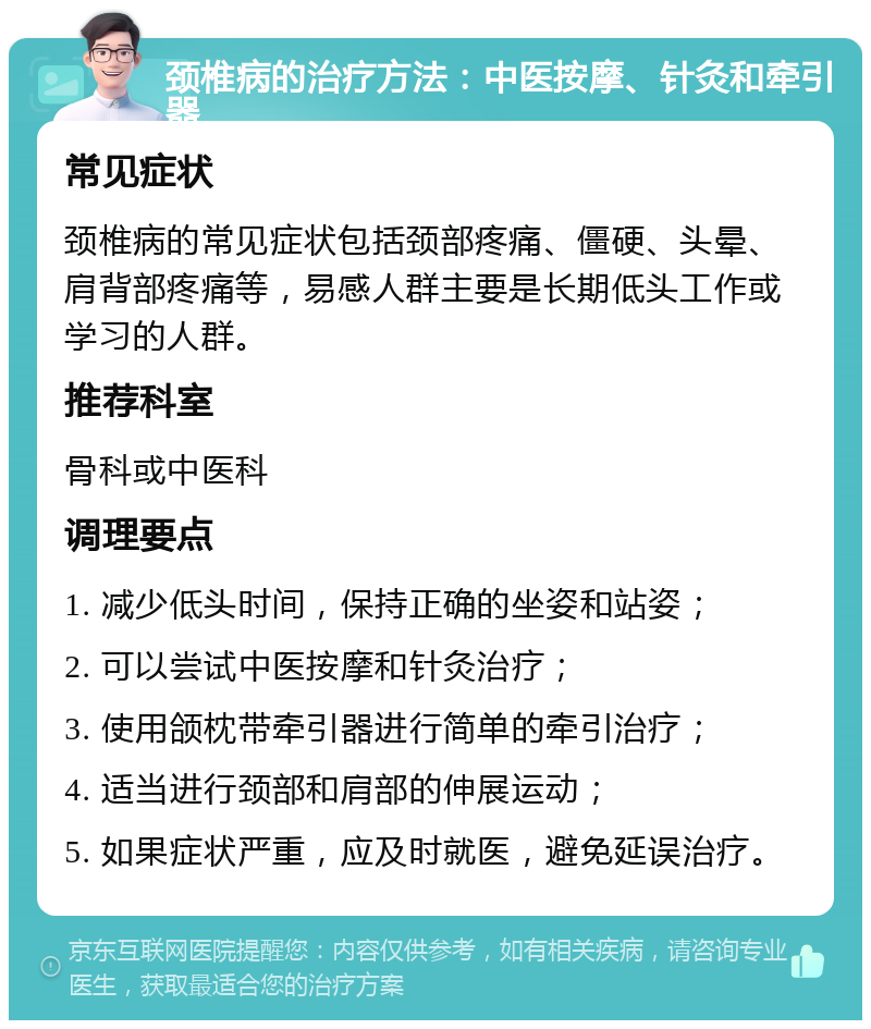 颈椎病的治疗方法：中医按摩、针灸和牵引器 常见症状 颈椎病的常见症状包括颈部疼痛、僵硬、头晕、肩背部疼痛等，易感人群主要是长期低头工作或学习的人群。 推荐科室 骨科或中医科 调理要点 1. 减少低头时间，保持正确的坐姿和站姿； 2. 可以尝试中医按摩和针灸治疗； 3. 使用颌枕带牵引器进行简单的牵引治疗； 4. 适当进行颈部和肩部的伸展运动； 5. 如果症状严重，应及时就医，避免延误治疗。