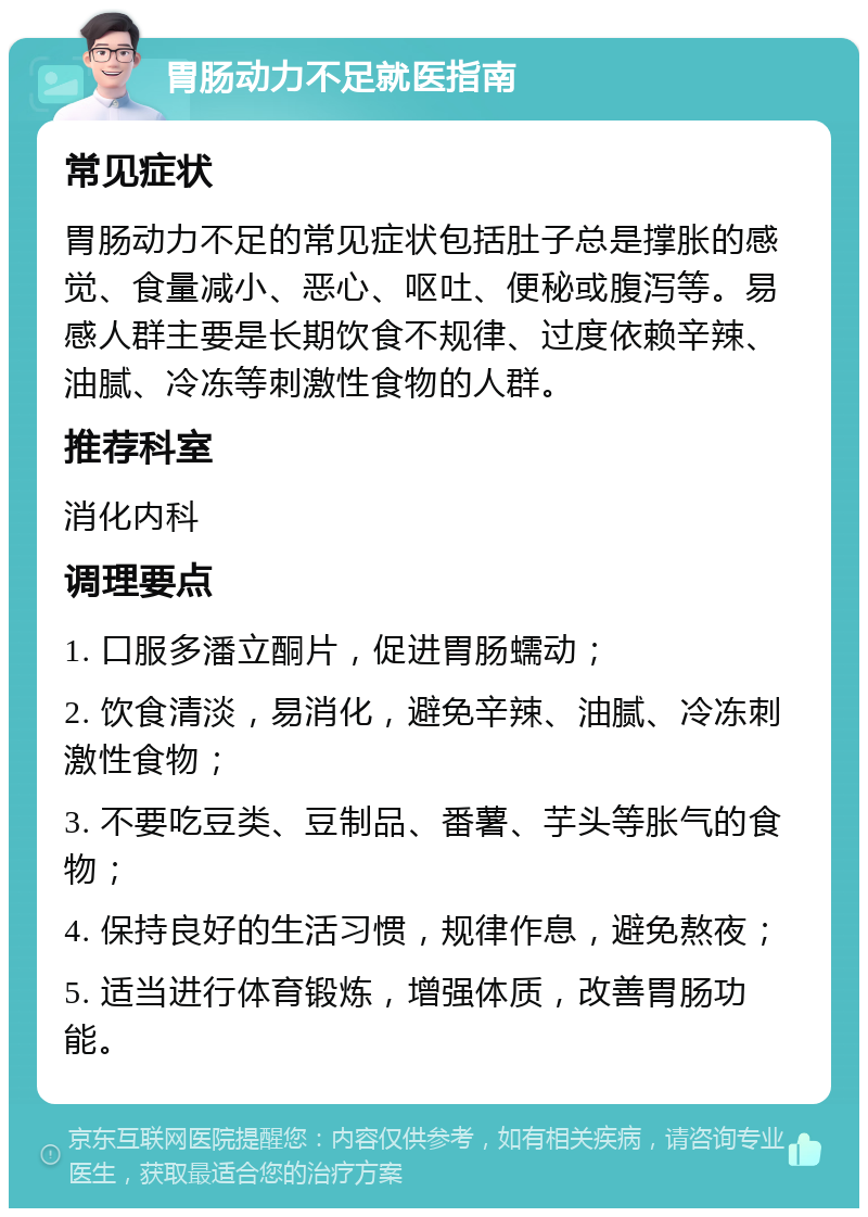 胃肠动力不足就医指南 常见症状 胃肠动力不足的常见症状包括肚子总是撑胀的感觉、食量减小、恶心、呕吐、便秘或腹泻等。易感人群主要是长期饮食不规律、过度依赖辛辣、油腻、冷冻等刺激性食物的人群。 推荐科室 消化内科 调理要点 1. 口服多潘立酮片，促进胃肠蠕动； 2. 饮食清淡，易消化，避免辛辣、油腻、冷冻刺激性食物； 3. 不要吃豆类、豆制品、番薯、芋头等胀气的食物； 4. 保持良好的生活习惯，规律作息，避免熬夜； 5. 适当进行体育锻炼，增强体质，改善胃肠功能。