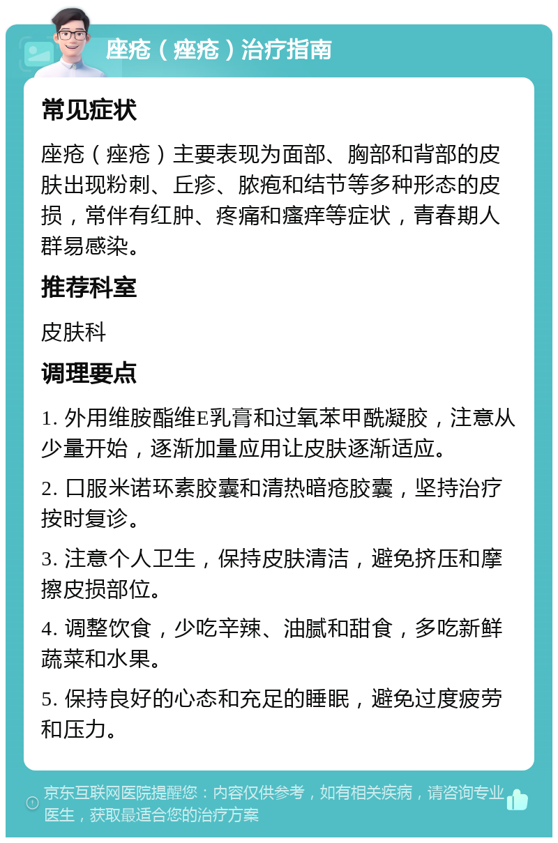 座疮（痤疮）治疗指南 常见症状 座疮（痤疮）主要表现为面部、胸部和背部的皮肤出现粉刺、丘疹、脓疱和结节等多种形态的皮损，常伴有红肿、疼痛和瘙痒等症状，青春期人群易感染。 推荐科室 皮肤科 调理要点 1. 外用维胺酯维E乳膏和过氧苯甲酰凝胶，注意从少量开始，逐渐加量应用让皮肤逐渐适应。 2. 口服米诺环素胶囊和清热暗疮胶囊，坚持治疗按时复诊。 3. 注意个人卫生，保持皮肤清洁，避免挤压和摩擦皮损部位。 4. 调整饮食，少吃辛辣、油腻和甜食，多吃新鲜蔬菜和水果。 5. 保持良好的心态和充足的睡眠，避免过度疲劳和压力。