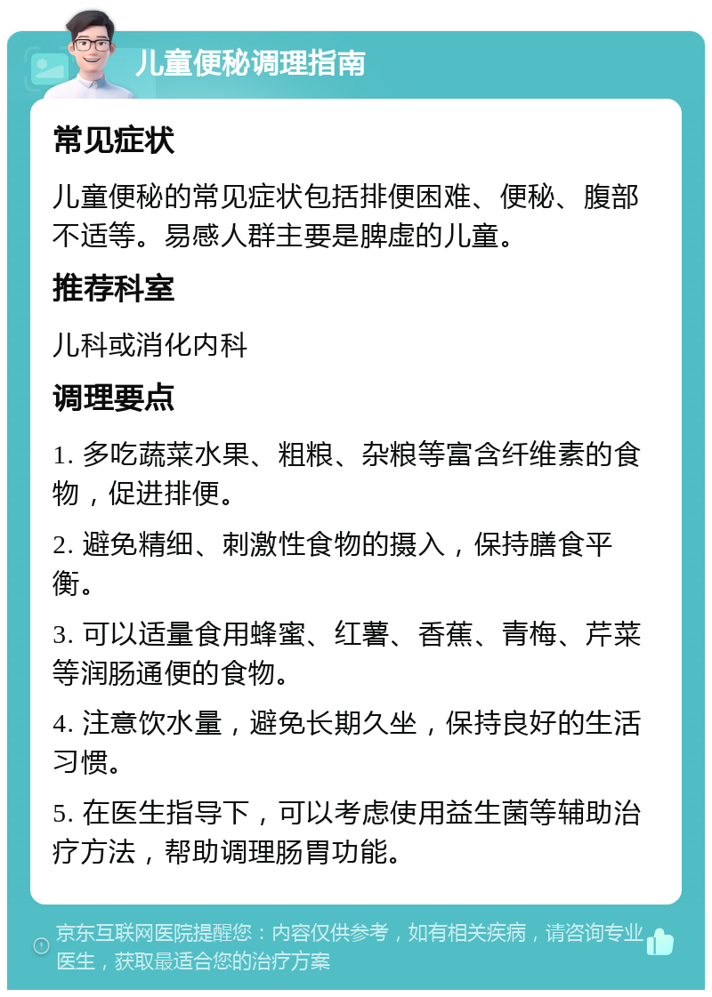 儿童便秘调理指南 常见症状 儿童便秘的常见症状包括排便困难、便秘、腹部不适等。易感人群主要是脾虚的儿童。 推荐科室 儿科或消化内科 调理要点 1. 多吃蔬菜水果、粗粮、杂粮等富含纤维素的食物，促进排便。 2. 避免精细、刺激性食物的摄入，保持膳食平衡。 3. 可以适量食用蜂蜜、红薯、香蕉、青梅、芹菜等润肠通便的食物。 4. 注意饮水量，避免长期久坐，保持良好的生活习惯。 5. 在医生指导下，可以考虑使用益生菌等辅助治疗方法，帮助调理肠胃功能。