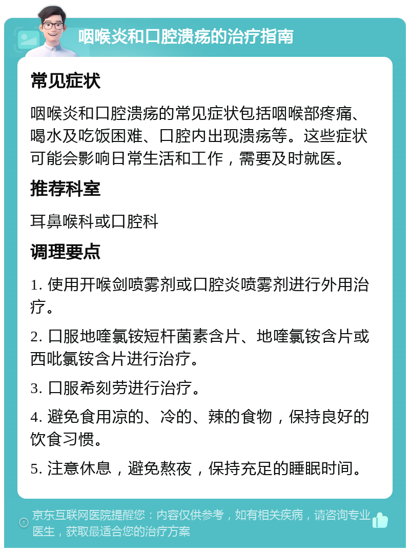 咽喉炎和口腔溃疡的治疗指南 常见症状 咽喉炎和口腔溃疡的常见症状包括咽喉部疼痛、喝水及吃饭困难、口腔内出现溃疡等。这些症状可能会影响日常生活和工作，需要及时就医。 推荐科室 耳鼻喉科或口腔科 调理要点 1. 使用开喉剑喷雾剂或口腔炎喷雾剂进行外用治疗。 2. 口服地喹氯铵短杆菌素含片、地喹氯铵含片或西吡氯铵含片进行治疗。 3. 口服希刻劳进行治疗。 4. 避免食用凉的、冷的、辣的食物，保持良好的饮食习惯。 5. 注意休息，避免熬夜，保持充足的睡眠时间。