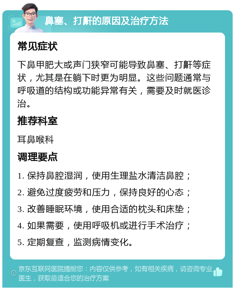 鼻塞、打鼾的原因及治疗方法 常见症状 下鼻甲肥大或声门狭窄可能导致鼻塞、打鼾等症状，尤其是在躺下时更为明显。这些问题通常与呼吸道的结构或功能异常有关，需要及时就医诊治。 推荐科室 耳鼻喉科 调理要点 1. 保持鼻腔湿润，使用生理盐水清洁鼻腔； 2. 避免过度疲劳和压力，保持良好的心态； 3. 改善睡眠环境，使用合适的枕头和床垫； 4. 如果需要，使用呼吸机或进行手术治疗； 5. 定期复查，监测病情变化。