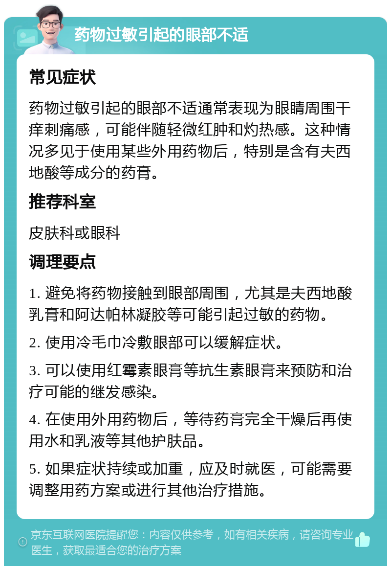 药物过敏引起的眼部不适 常见症状 药物过敏引起的眼部不适通常表现为眼睛周围干痒刺痛感，可能伴随轻微红肿和灼热感。这种情况多见于使用某些外用药物后，特别是含有夫西地酸等成分的药膏。 推荐科室 皮肤科或眼科 调理要点 1. 避免将药物接触到眼部周围，尤其是夫西地酸乳膏和阿达帕林凝胶等可能引起过敏的药物。 2. 使用冷毛巾冷敷眼部可以缓解症状。 3. 可以使用红霉素眼膏等抗生素眼膏来预防和治疗可能的继发感染。 4. 在使用外用药物后，等待药膏完全干燥后再使用水和乳液等其他护肤品。 5. 如果症状持续或加重，应及时就医，可能需要调整用药方案或进行其他治疗措施。