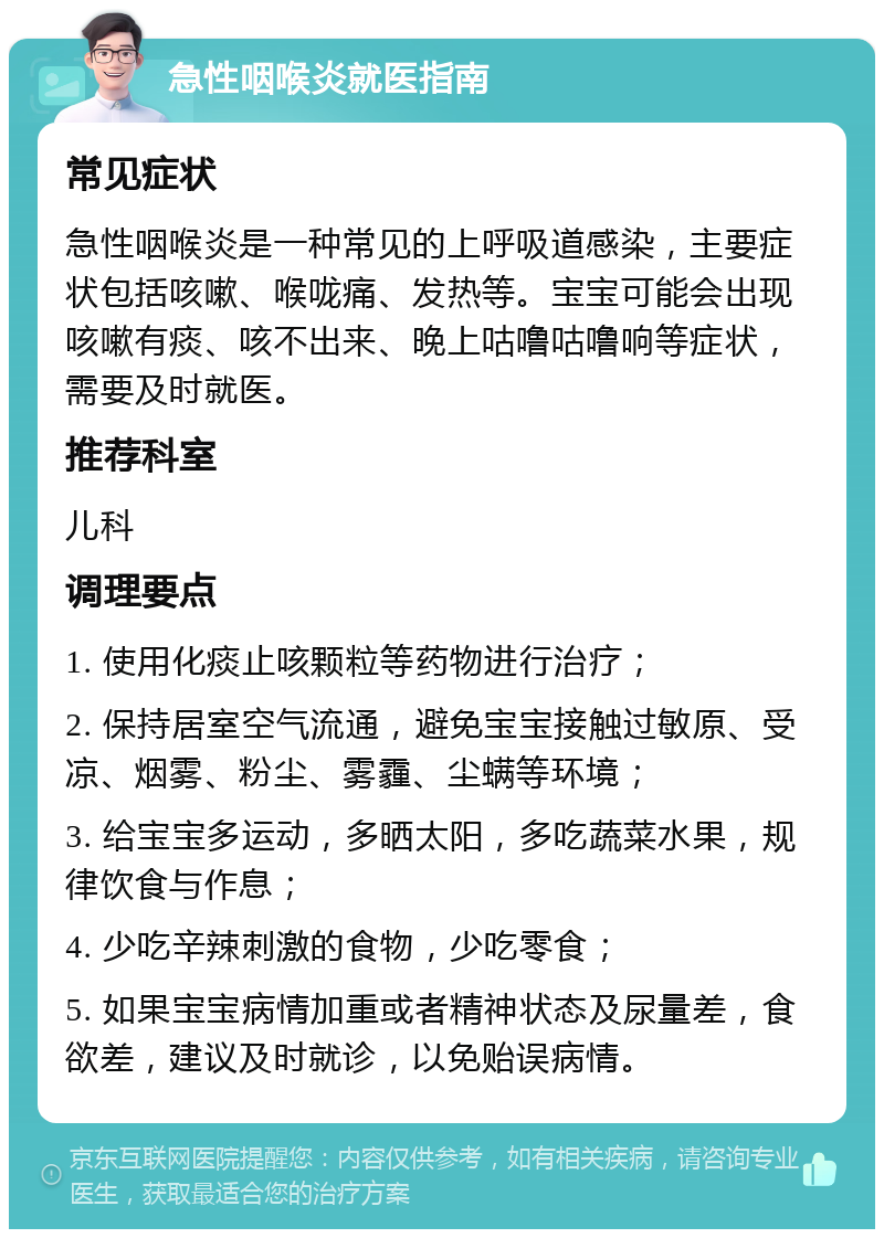 急性咽喉炎就医指南 常见症状 急性咽喉炎是一种常见的上呼吸道感染，主要症状包括咳嗽、喉咙痛、发热等。宝宝可能会出现咳嗽有痰、咳不出来、晚上咕噜咕噜响等症状，需要及时就医。 推荐科室 儿科 调理要点 1. 使用化痰止咳颗粒等药物进行治疗； 2. 保持居室空气流通，避免宝宝接触过敏原、受凉、烟雾、粉尘、雾霾、尘螨等环境； 3. 给宝宝多运动，多晒太阳，多吃蔬菜水果，规律饮食与作息； 4. 少吃辛辣刺激的食物，少吃零食； 5. 如果宝宝病情加重或者精神状态及尿量差，食欲差，建议及时就诊，以免贻误病情。