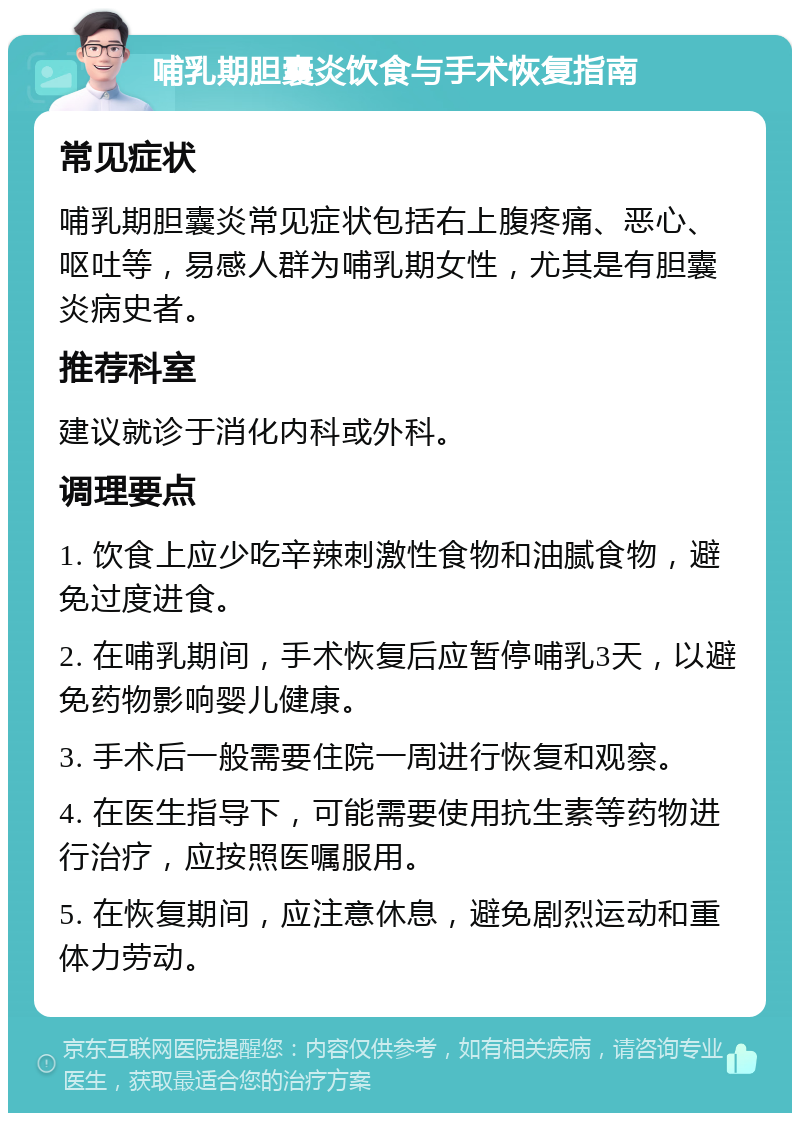 哺乳期胆囊炎饮食与手术恢复指南 常见症状 哺乳期胆囊炎常见症状包括右上腹疼痛、恶心、呕吐等，易感人群为哺乳期女性，尤其是有胆囊炎病史者。 推荐科室 建议就诊于消化内科或外科。 调理要点 1. 饮食上应少吃辛辣刺激性食物和油腻食物，避免过度进食。 2. 在哺乳期间，手术恢复后应暂停哺乳3天，以避免药物影响婴儿健康。 3. 手术后一般需要住院一周进行恢复和观察。 4. 在医生指导下，可能需要使用抗生素等药物进行治疗，应按照医嘱服用。 5. 在恢复期间，应注意休息，避免剧烈运动和重体力劳动。