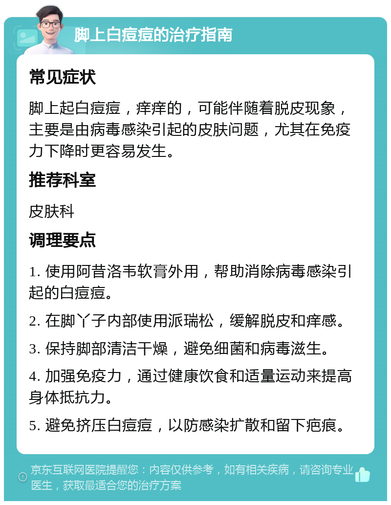 脚上白痘痘的治疗指南 常见症状 脚上起白痘痘，痒痒的，可能伴随着脱皮现象，主要是由病毒感染引起的皮肤问题，尤其在免疫力下降时更容易发生。 推荐科室 皮肤科 调理要点 1. 使用阿昔洛韦软膏外用，帮助消除病毒感染引起的白痘痘。 2. 在脚丫子内部使用派瑞松，缓解脱皮和痒感。 3. 保持脚部清洁干燥，避免细菌和病毒滋生。 4. 加强免疫力，通过健康饮食和适量运动来提高身体抵抗力。 5. 避免挤压白痘痘，以防感染扩散和留下疤痕。