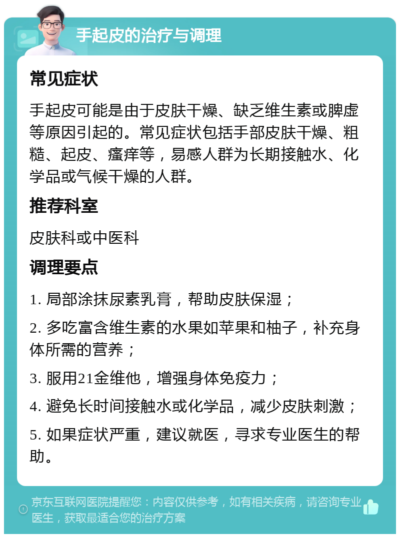 手起皮的治疗与调理 常见症状 手起皮可能是由于皮肤干燥、缺乏维生素或脾虚等原因引起的。常见症状包括手部皮肤干燥、粗糙、起皮、瘙痒等，易感人群为长期接触水、化学品或气候干燥的人群。 推荐科室 皮肤科或中医科 调理要点 1. 局部涂抹尿素乳膏，帮助皮肤保湿； 2. 多吃富含维生素的水果如苹果和柚子，补充身体所需的营养； 3. 服用21金维他，增强身体免疫力； 4. 避免长时间接触水或化学品，减少皮肤刺激； 5. 如果症状严重，建议就医，寻求专业医生的帮助。