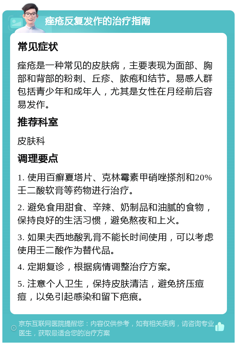 痤疮反复发作的治疗指南 常见症状 痤疮是一种常见的皮肤病，主要表现为面部、胸部和背部的粉刺、丘疹、脓疱和结节。易感人群包括青少年和成年人，尤其是女性在月经前后容易发作。 推荐科室 皮肤科 调理要点 1. 使用百癣夏塔片、克林霉素甲硝唑搽剂和20%壬二酸软膏等药物进行治疗。 2. 避免食用甜食、辛辣、奶制品和油腻的食物，保持良好的生活习惯，避免熬夜和上火。 3. 如果夫西地酸乳膏不能长时间使用，可以考虑使用壬二酸作为替代品。 4. 定期复诊，根据病情调整治疗方案。 5. 注意个人卫生，保持皮肤清洁，避免挤压痘痘，以免引起感染和留下疤痕。