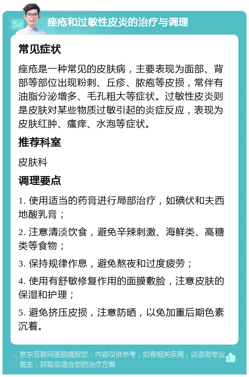 痤疮和过敏性皮炎的治疗与调理 常见症状 痤疮是一种常见的皮肤病，主要表现为面部、背部等部位出现粉刺、丘疹、脓疱等皮损，常伴有油脂分泌增多、毛孔粗大等症状。过敏性皮炎则是皮肤对某些物质过敏引起的炎症反应，表现为皮肤红肿、瘙痒、水泡等症状。 推荐科室 皮肤科 调理要点 1. 使用适当的药膏进行局部治疗，如碘伏和夫西地酸乳膏； 2. 注意清淡饮食，避免辛辣刺激、海鲜类、高糖类等食物； 3. 保持规律作息，避免熬夜和过度疲劳； 4. 使用有舒敏修复作用的面膜敷脸，注意皮肤的保湿和护理； 5. 避免挤压皮损，注意防晒，以免加重后期色素沉着。