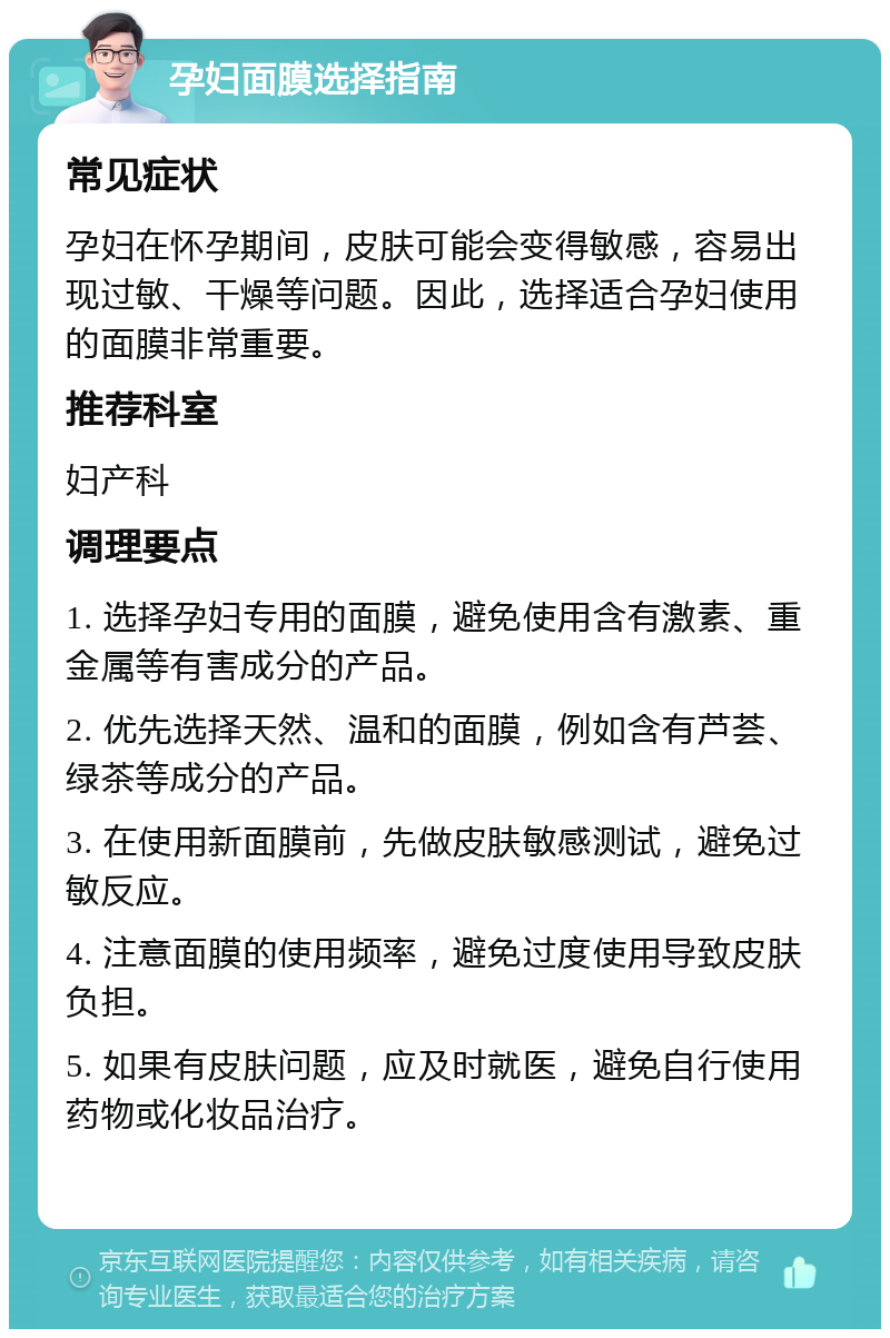 孕妇面膜选择指南 常见症状 孕妇在怀孕期间，皮肤可能会变得敏感，容易出现过敏、干燥等问题。因此，选择适合孕妇使用的面膜非常重要。 推荐科室 妇产科 调理要点 1. 选择孕妇专用的面膜，避免使用含有激素、重金属等有害成分的产品。 2. 优先选择天然、温和的面膜，例如含有芦荟、绿茶等成分的产品。 3. 在使用新面膜前，先做皮肤敏感测试，避免过敏反应。 4. 注意面膜的使用频率，避免过度使用导致皮肤负担。 5. 如果有皮肤问题，应及时就医，避免自行使用药物或化妆品治疗。