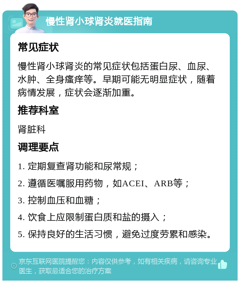 慢性肾小球肾炎就医指南 常见症状 慢性肾小球肾炎的常见症状包括蛋白尿、血尿、水肿、全身瘙痒等。早期可能无明显症状，随着病情发展，症状会逐渐加重。 推荐科室 肾脏科 调理要点 1. 定期复查肾功能和尿常规； 2. 遵循医嘱服用药物，如ACEI、ARB等； 3. 控制血压和血糖； 4. 饮食上应限制蛋白质和盐的摄入； 5. 保持良好的生活习惯，避免过度劳累和感染。