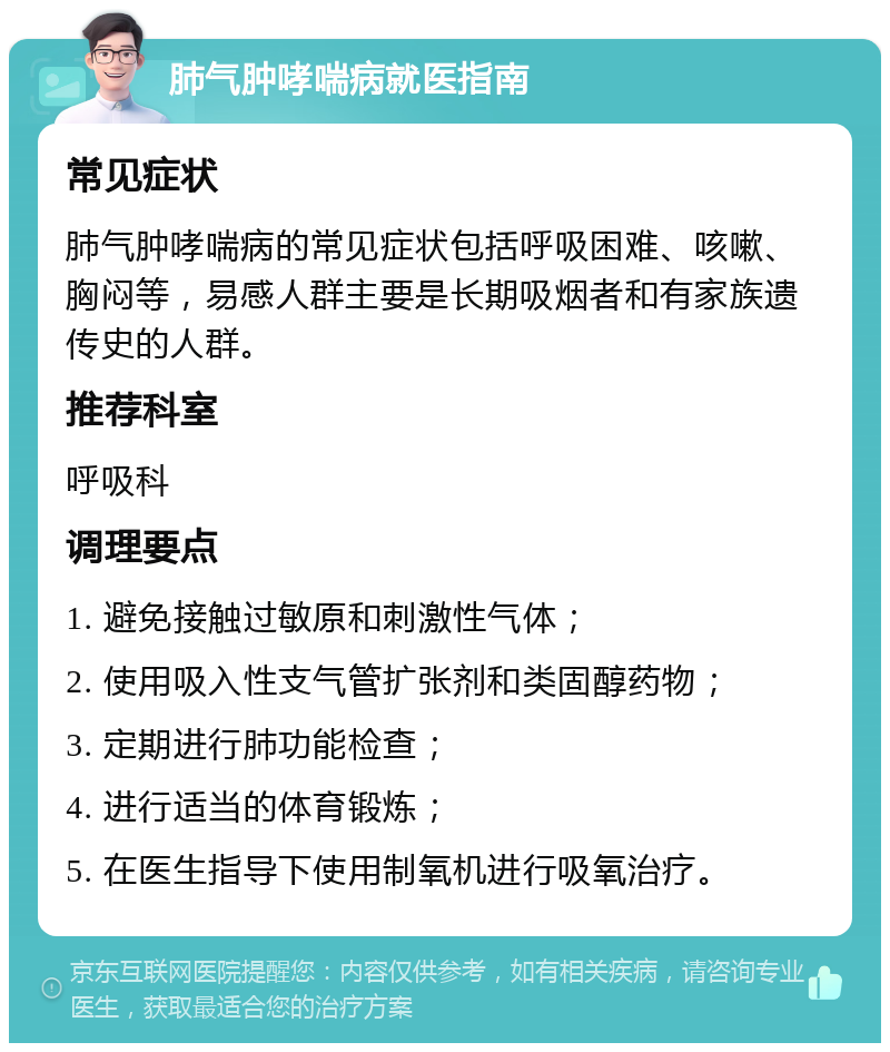 肺气肿哮喘病就医指南 常见症状 肺气肿哮喘病的常见症状包括呼吸困难、咳嗽、胸闷等，易感人群主要是长期吸烟者和有家族遗传史的人群。 推荐科室 呼吸科 调理要点 1. 避免接触过敏原和刺激性气体； 2. 使用吸入性支气管扩张剂和类固醇药物； 3. 定期进行肺功能检查； 4. 进行适当的体育锻炼； 5. 在医生指导下使用制氧机进行吸氧治疗。