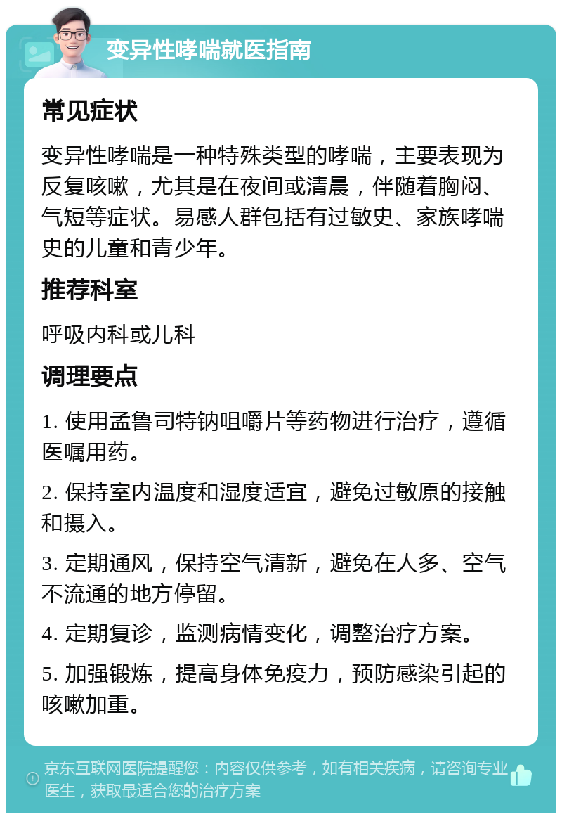 变异性哮喘就医指南 常见症状 变异性哮喘是一种特殊类型的哮喘，主要表现为反复咳嗽，尤其是在夜间或清晨，伴随着胸闷、气短等症状。易感人群包括有过敏史、家族哮喘史的儿童和青少年。 推荐科室 呼吸内科或儿科 调理要点 1. 使用孟鲁司特钠咀嚼片等药物进行治疗，遵循医嘱用药。 2. 保持室内温度和湿度适宜，避免过敏原的接触和摄入。 3. 定期通风，保持空气清新，避免在人多、空气不流通的地方停留。 4. 定期复诊，监测病情变化，调整治疗方案。 5. 加强锻炼，提高身体免疫力，预防感染引起的咳嗽加重。