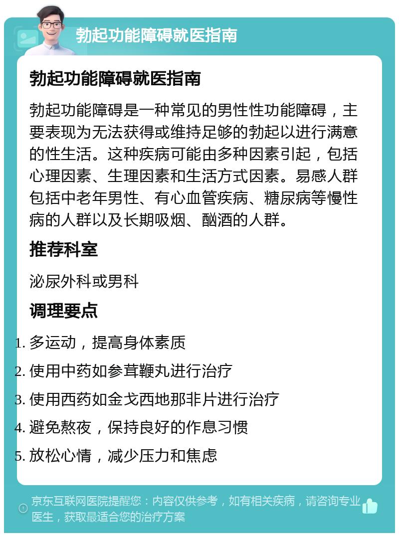 勃起功能障碍就医指南 勃起功能障碍就医指南 勃起功能障碍是一种常见的男性性功能障碍，主要表现为无法获得或维持足够的勃起以进行满意的性生活。这种疾病可能由多种因素引起，包括心理因素、生理因素和生活方式因素。易感人群包括中老年男性、有心血管疾病、糖尿病等慢性病的人群以及长期吸烟、酗酒的人群。 推荐科室 泌尿外科或男科 调理要点 多运动，提高身体素质 使用中药如参茸鞭丸进行治疗 使用西药如金戈西地那非片进行治疗 避免熬夜，保持良好的作息习惯 放松心情，减少压力和焦虑