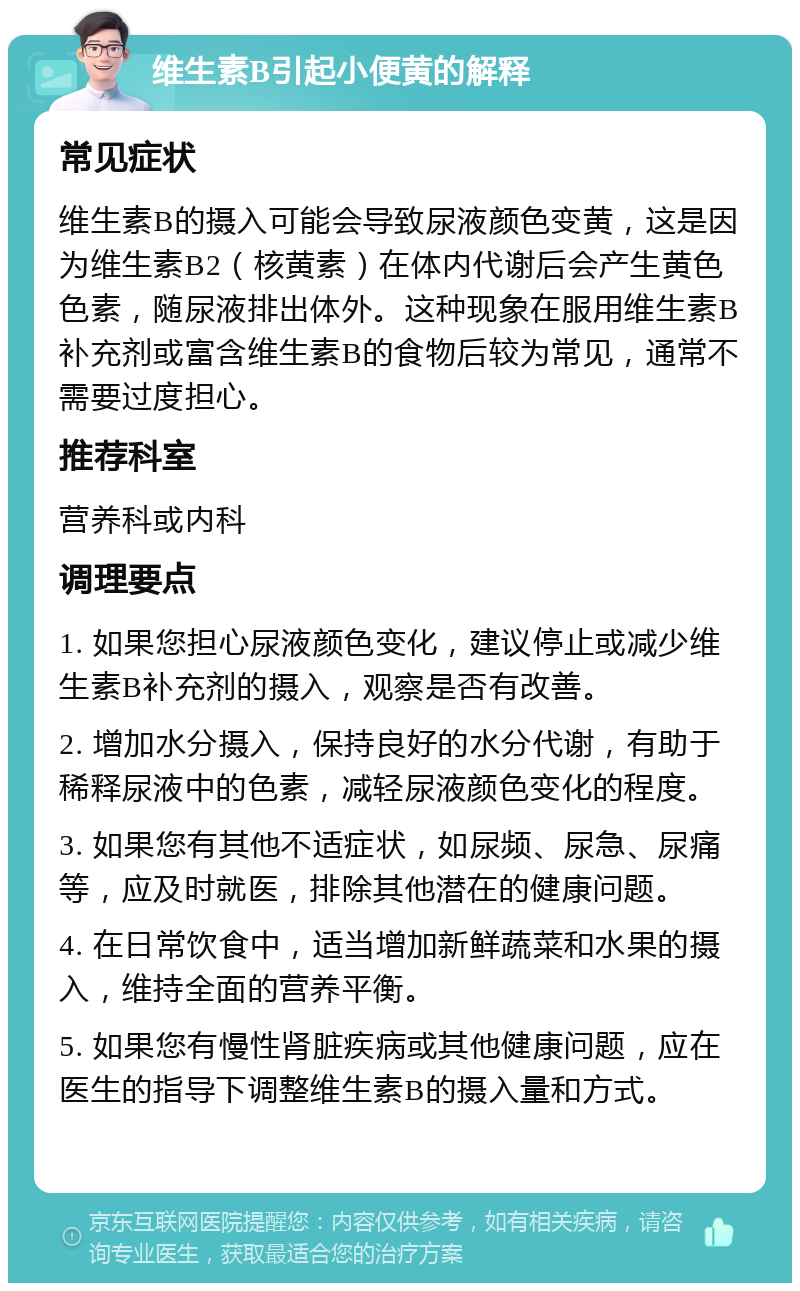 维生素B引起小便黄的解释 常见症状 维生素B的摄入可能会导致尿液颜色变黄，这是因为维生素B2（核黄素）在体内代谢后会产生黄色色素，随尿液排出体外。这种现象在服用维生素B补充剂或富含维生素B的食物后较为常见，通常不需要过度担心。 推荐科室 营养科或内科 调理要点 1. 如果您担心尿液颜色变化，建议停止或减少维生素B补充剂的摄入，观察是否有改善。 2. 增加水分摄入，保持良好的水分代谢，有助于稀释尿液中的色素，减轻尿液颜色变化的程度。 3. 如果您有其他不适症状，如尿频、尿急、尿痛等，应及时就医，排除其他潜在的健康问题。 4. 在日常饮食中，适当增加新鲜蔬菜和水果的摄入，维持全面的营养平衡。 5. 如果您有慢性肾脏疾病或其他健康问题，应在医生的指导下调整维生素B的摄入量和方式。