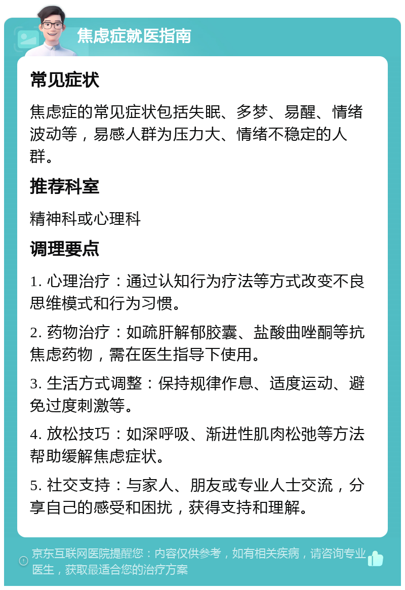 焦虑症就医指南 常见症状 焦虑症的常见症状包括失眠、多梦、易醒、情绪波动等，易感人群为压力大、情绪不稳定的人群。 推荐科室 精神科或心理科 调理要点 1. 心理治疗：通过认知行为疗法等方式改变不良思维模式和行为习惯。 2. 药物治疗：如疏肝解郁胶囊、盐酸曲唑酮等抗焦虑药物，需在医生指导下使用。 3. 生活方式调整：保持规律作息、适度运动、避免过度刺激等。 4. 放松技巧：如深呼吸、渐进性肌肉松弛等方法帮助缓解焦虑症状。 5. 社交支持：与家人、朋友或专业人士交流，分享自己的感受和困扰，获得支持和理解。