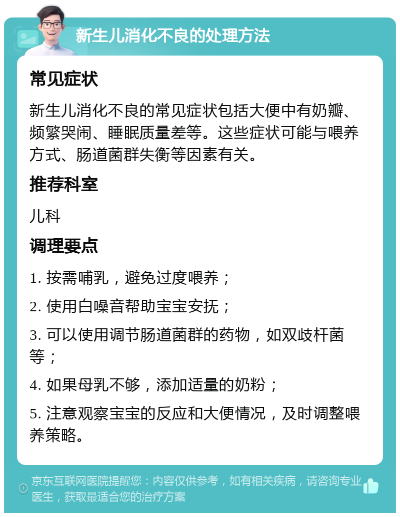 新生儿消化不良的处理方法 常见症状 新生儿消化不良的常见症状包括大便中有奶瓣、频繁哭闹、睡眠质量差等。这些症状可能与喂养方式、肠道菌群失衡等因素有关。 推荐科室 儿科 调理要点 1. 按需哺乳，避免过度喂养； 2. 使用白噪音帮助宝宝安抚； 3. 可以使用调节肠道菌群的药物，如双歧杆菌等； 4. 如果母乳不够，添加适量的奶粉； 5. 注意观察宝宝的反应和大便情况，及时调整喂养策略。