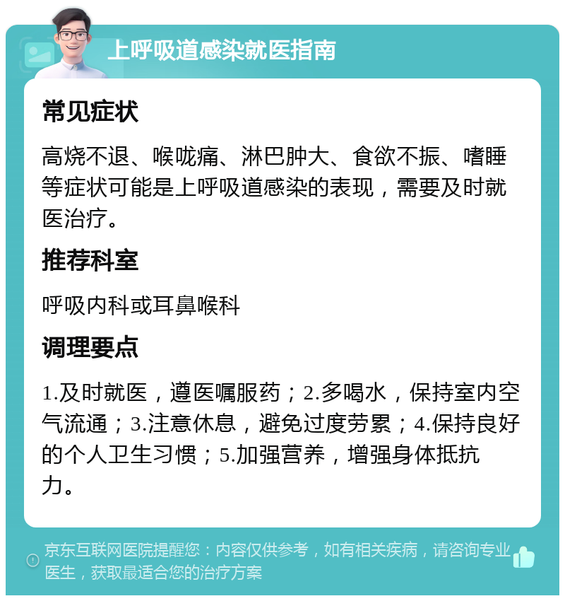 上呼吸道感染就医指南 常见症状 高烧不退、喉咙痛、淋巴肿大、食欲不振、嗜睡等症状可能是上呼吸道感染的表现，需要及时就医治疗。 推荐科室 呼吸内科或耳鼻喉科 调理要点 1.及时就医，遵医嘱服药；2.多喝水，保持室内空气流通；3.注意休息，避免过度劳累；4.保持良好的个人卫生习惯；5.加强营养，增强身体抵抗力。