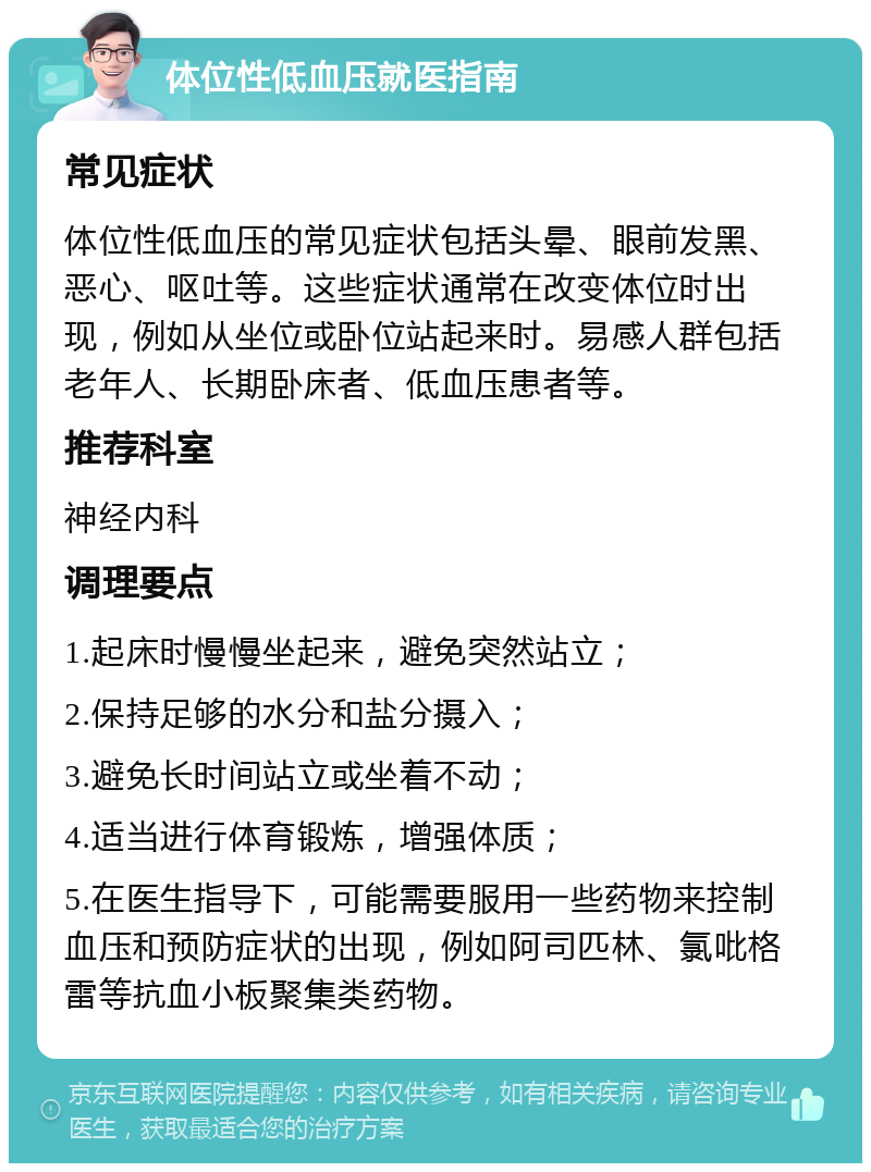 体位性低血压就医指南 常见症状 体位性低血压的常见症状包括头晕、眼前发黑、恶心、呕吐等。这些症状通常在改变体位时出现，例如从坐位或卧位站起来时。易感人群包括老年人、长期卧床者、低血压患者等。 推荐科室 神经内科 调理要点 1.起床时慢慢坐起来，避免突然站立； 2.保持足够的水分和盐分摄入； 3.避免长时间站立或坐着不动； 4.适当进行体育锻炼，增强体质； 5.在医生指导下，可能需要服用一些药物来控制血压和预防症状的出现，例如阿司匹林、氯吡格雷等抗血小板聚集类药物。