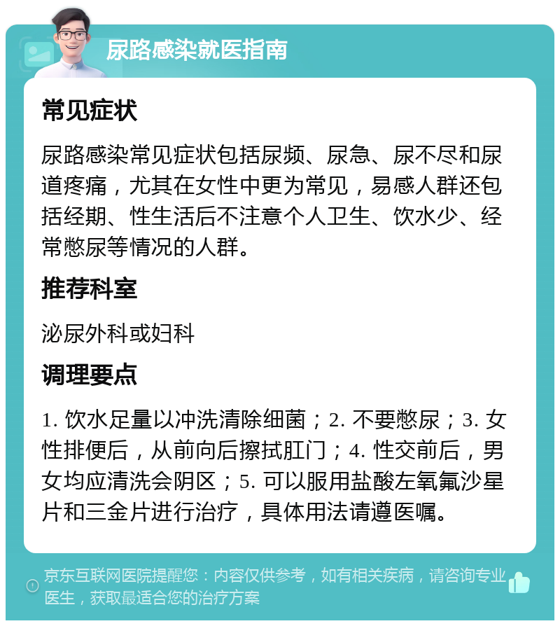 尿路感染就医指南 常见症状 尿路感染常见症状包括尿频、尿急、尿不尽和尿道疼痛，尤其在女性中更为常见，易感人群还包括经期、性生活后不注意个人卫生、饮水少、经常憋尿等情况的人群。 推荐科室 泌尿外科或妇科 调理要点 1. 饮水足量以冲洗清除细菌；2. 不要憋尿；3. 女性排便后，从前向后擦拭肛门；4. 性交前后，男女均应清洗会阴区；5. 可以服用盐酸左氧氟沙星片和三金片进行治疗，具体用法请遵医嘱。