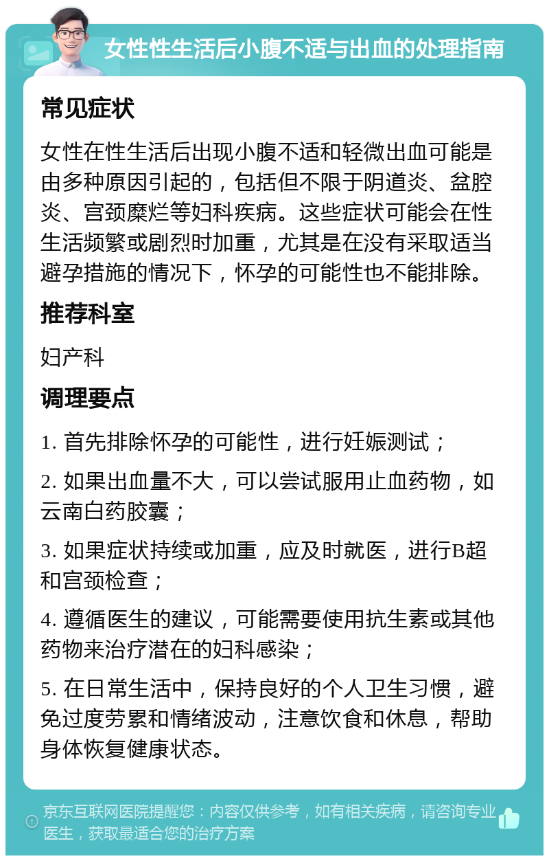 女性性生活后小腹不适与出血的处理指南 常见症状 女性在性生活后出现小腹不适和轻微出血可能是由多种原因引起的，包括但不限于阴道炎、盆腔炎、宫颈糜烂等妇科疾病。这些症状可能会在性生活频繁或剧烈时加重，尤其是在没有采取适当避孕措施的情况下，怀孕的可能性也不能排除。 推荐科室 妇产科 调理要点 1. 首先排除怀孕的可能性，进行妊娠测试； 2. 如果出血量不大，可以尝试服用止血药物，如云南白药胶囊； 3. 如果症状持续或加重，应及时就医，进行B超和宫颈检查； 4. 遵循医生的建议，可能需要使用抗生素或其他药物来治疗潜在的妇科感染； 5. 在日常生活中，保持良好的个人卫生习惯，避免过度劳累和情绪波动，注意饮食和休息，帮助身体恢复健康状态。