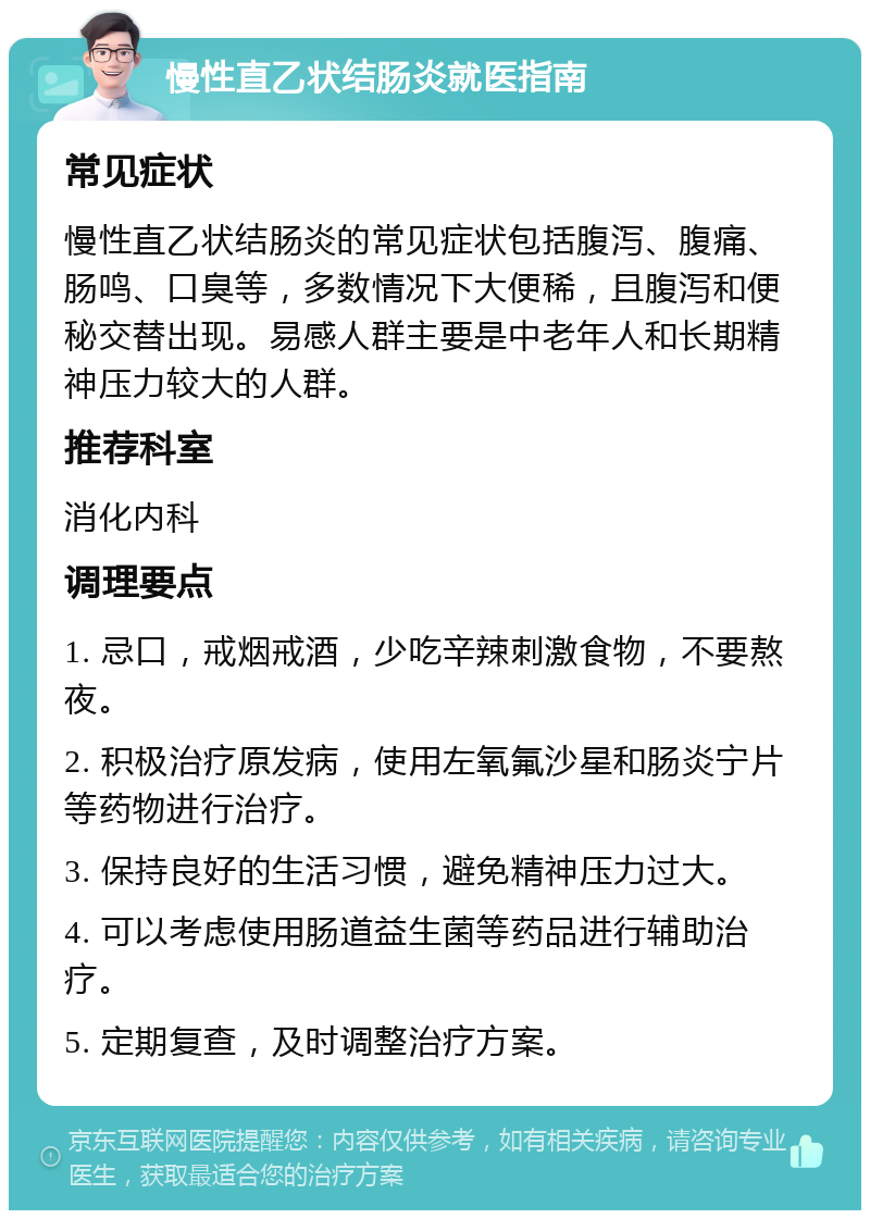 慢性直乙状结肠炎就医指南 常见症状 慢性直乙状结肠炎的常见症状包括腹泻、腹痛、肠鸣、口臭等，多数情况下大便稀，且腹泻和便秘交替出现。易感人群主要是中老年人和长期精神压力较大的人群。 推荐科室 消化内科 调理要点 1. 忌口，戒烟戒酒，少吃辛辣刺激食物，不要熬夜。 2. 积极治疗原发病，使用左氧氟沙星和肠炎宁片等药物进行治疗。 3. 保持良好的生活习惯，避免精神压力过大。 4. 可以考虑使用肠道益生菌等药品进行辅助治疗。 5. 定期复查，及时调整治疗方案。