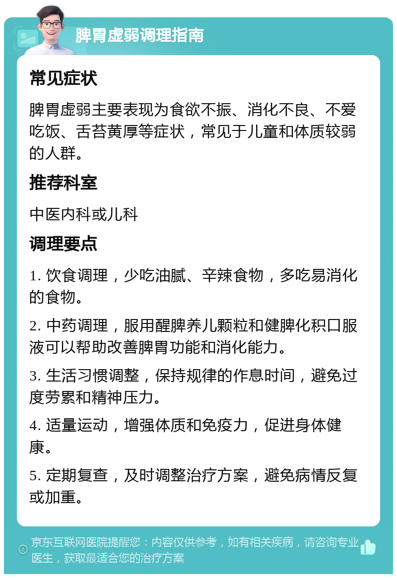 脾胃虚弱调理指南 常见症状 脾胃虚弱主要表现为食欲不振、消化不良、不爱吃饭、舌苔黄厚等症状，常见于儿童和体质较弱的人群。 推荐科室 中医内科或儿科 调理要点 1. 饮食调理，少吃油腻、辛辣食物，多吃易消化的食物。 2. 中药调理，服用醒脾养儿颗粒和健脾化积口服液可以帮助改善脾胃功能和消化能力。 3. 生活习惯调整，保持规律的作息时间，避免过度劳累和精神压力。 4. 适量运动，增强体质和免疫力，促进身体健康。 5. 定期复查，及时调整治疗方案，避免病情反复或加重。