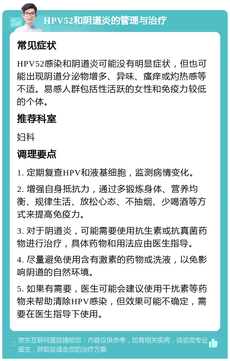 HPV52和阴道炎的管理与治疗 常见症状 HPV52感染和阴道炎可能没有明显症状，但也可能出现阴道分泌物增多、异味、瘙痒或灼热感等不适。易感人群包括性活跃的女性和免疫力较低的个体。 推荐科室 妇科 调理要点 1. 定期复查HPV和液基细胞，监测病情变化。 2. 增强自身抵抗力，通过多锻炼身体、营养均衡、规律生活、放松心态、不抽烟、少喝酒等方式来提高免疫力。 3. 对于阴道炎，可能需要使用抗生素或抗真菌药物进行治疗，具体药物和用法应由医生指导。 4. 尽量避免使用含有激素的药物或洗液，以免影响阴道的自然环境。 5. 如果有需要，医生可能会建议使用干扰素等药物来帮助清除HPV感染，但效果可能不确定，需要在医生指导下使用。