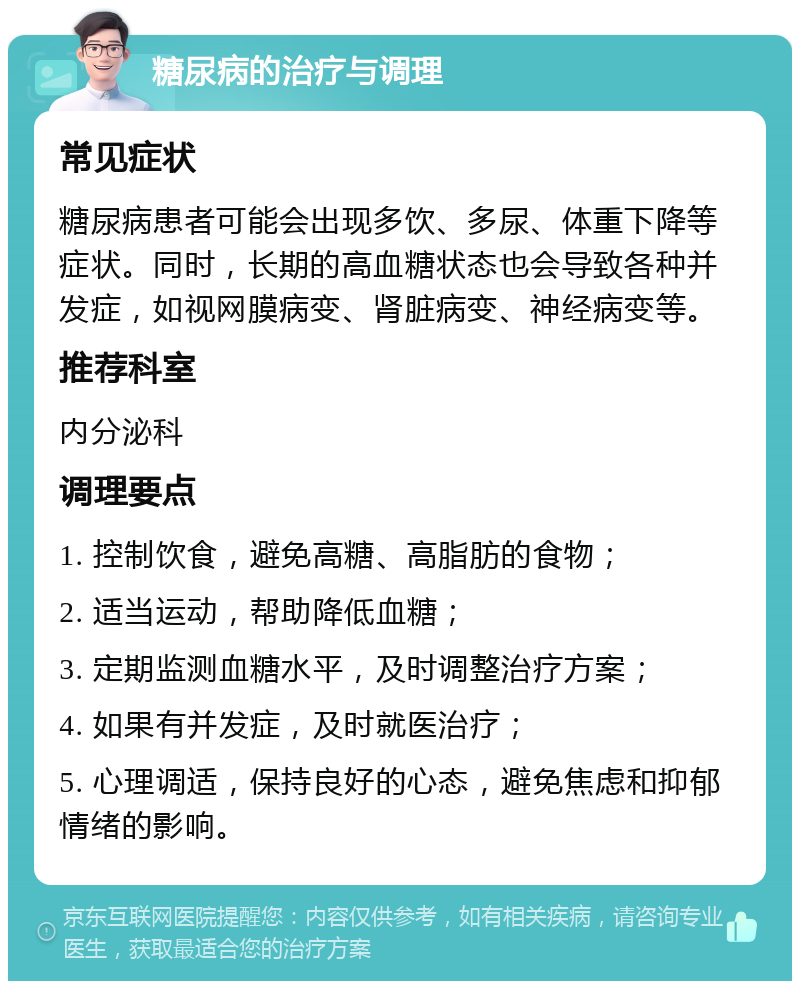 糖尿病的治疗与调理 常见症状 糖尿病患者可能会出现多饮、多尿、体重下降等症状。同时，长期的高血糖状态也会导致各种并发症，如视网膜病变、肾脏病变、神经病变等。 推荐科室 内分泌科 调理要点 1. 控制饮食，避免高糖、高脂肪的食物； 2. 适当运动，帮助降低血糖； 3. 定期监测血糖水平，及时调整治疗方案； 4. 如果有并发症，及时就医治疗； 5. 心理调适，保持良好的心态，避免焦虑和抑郁情绪的影响。