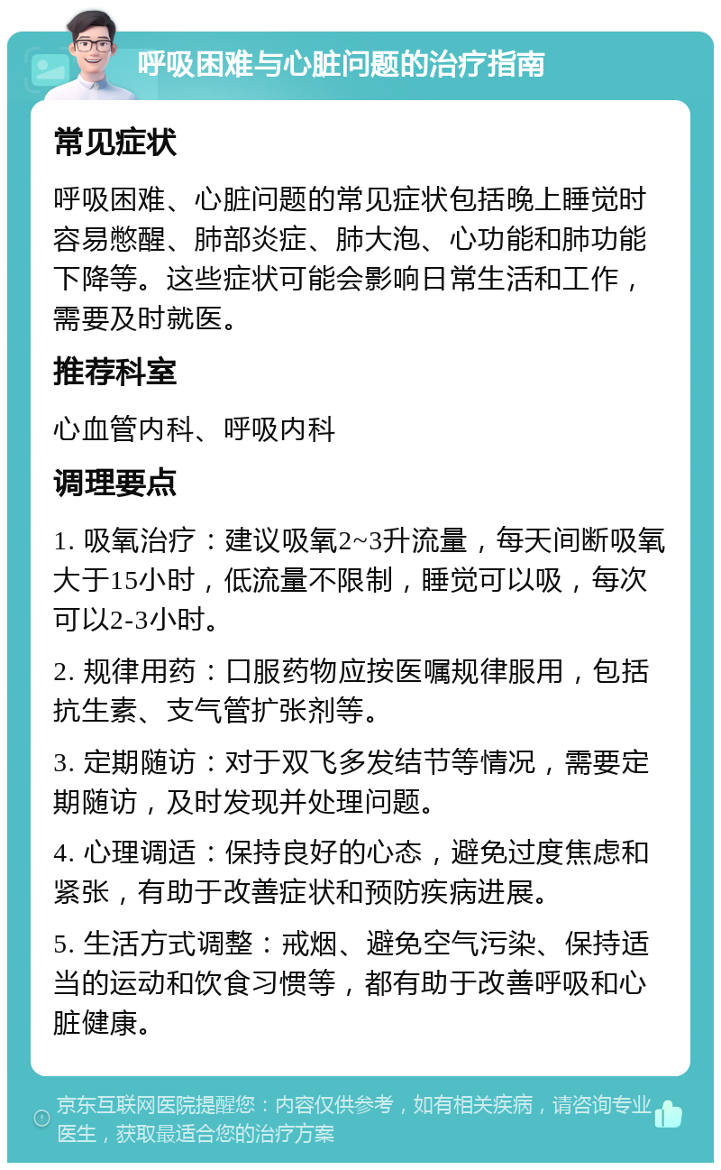 呼吸困难与心脏问题的治疗指南 常见症状 呼吸困难、心脏问题的常见症状包括晚上睡觉时容易憋醒、肺部炎症、肺大泡、心功能和肺功能下降等。这些症状可能会影响日常生活和工作，需要及时就医。 推荐科室 心血管内科、呼吸内科 调理要点 1. 吸氧治疗：建议吸氧2~3升流量，每天间断吸氧大于15小时，低流量不限制，睡觉可以吸，每次可以2-3小时。 2. 规律用药：口服药物应按医嘱规律服用，包括抗生素、支气管扩张剂等。 3. 定期随访：对于双飞多发结节等情况，需要定期随访，及时发现并处理问题。 4. 心理调适：保持良好的心态，避免过度焦虑和紧张，有助于改善症状和预防疾病进展。 5. 生活方式调整：戒烟、避免空气污染、保持适当的运动和饮食习惯等，都有助于改善呼吸和心脏健康。