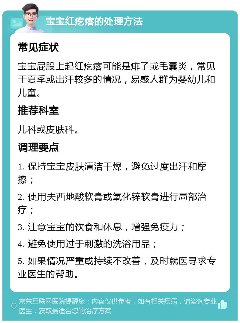 宝宝红疙瘩的处理方法 常见症状 宝宝屁股上起红疙瘩可能是痱子或毛囊炎，常见于夏季或出汗较多的情况，易感人群为婴幼儿和儿童。 推荐科室 儿科或皮肤科。 调理要点 1. 保持宝宝皮肤清洁干燥，避免过度出汗和摩擦； 2. 使用夫西地酸软膏或氧化锌软膏进行局部治疗； 3. 注意宝宝的饮食和休息，增强免疫力； 4. 避免使用过于刺激的洗浴用品； 5. 如果情况严重或持续不改善，及时就医寻求专业医生的帮助。