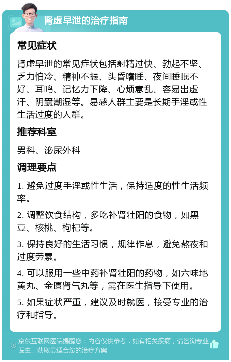 肾虚早泄的治疗指南 常见症状 肾虚早泄的常见症状包括射精过快、勃起不坚、乏力怕冷、精神不振、头昏嗜睡、夜间睡眠不好、耳鸣、记忆力下降、心烦意乱、容易出虚汗、阴囊潮湿等。易感人群主要是长期手淫或性生活过度的人群。 推荐科室 男科、泌尿外科 调理要点 1. 避免过度手淫或性生活，保持适度的性生活频率。 2. 调整饮食结构，多吃补肾壮阳的食物，如黑豆、核桃、枸杞等。 3. 保持良好的生活习惯，规律作息，避免熬夜和过度劳累。 4. 可以服用一些中药补肾壮阳的药物，如六味地黄丸、金匮肾气丸等，需在医生指导下使用。 5. 如果症状严重，建议及时就医，接受专业的治疗和指导。