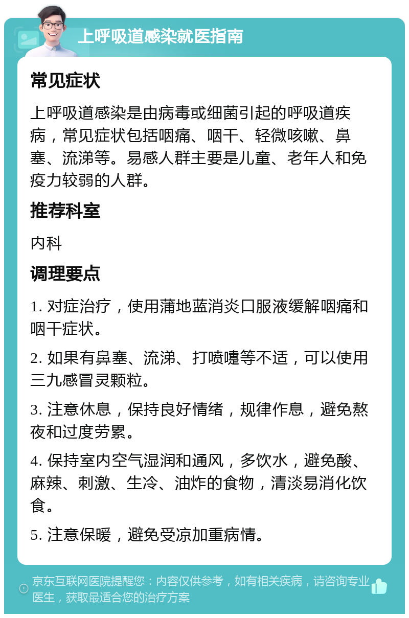 上呼吸道感染就医指南 常见症状 上呼吸道感染是由病毒或细菌引起的呼吸道疾病，常见症状包括咽痛、咽干、轻微咳嗽、鼻塞、流涕等。易感人群主要是儿童、老年人和免疫力较弱的人群。 推荐科室 内科 调理要点 1. 对症治疗，使用蒲地蓝消炎口服液缓解咽痛和咽干症状。 2. 如果有鼻塞、流涕、打喷嚏等不适，可以使用三九感冒灵颗粒。 3. 注意休息，保持良好情绪，规律作息，避免熬夜和过度劳累。 4. 保持室内空气湿润和通风，多饮水，避免酸、麻辣、刺激、生冷、油炸的食物，清淡易消化饮食。 5. 注意保暖，避免受凉加重病情。