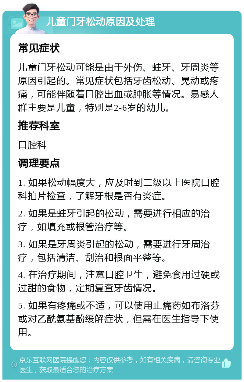 儿童门牙松动原因及处理 常见症状 儿童门牙松动可能是由于外伤、蛀牙、牙周炎等原因引起的。常见症状包括牙齿松动、晃动或疼痛，可能伴随着口腔出血或肿胀等情况。易感人群主要是儿童，特别是2-6岁的幼儿。 推荐科室 口腔科 调理要点 1. 如果松动幅度大，应及时到二级以上医院口腔科拍片检查，了解牙根是否有炎症。 2. 如果是蛀牙引起的松动，需要进行相应的治疗，如填充或根管治疗等。 3. 如果是牙周炎引起的松动，需要进行牙周治疗，包括清洁、刮治和根面平整等。 4. 在治疗期间，注意口腔卫生，避免食用过硬或过甜的食物，定期复查牙齿情况。 5. 如果有疼痛或不适，可以使用止痛药如布洛芬或对乙酰氨基酚缓解症状，但需在医生指导下使用。