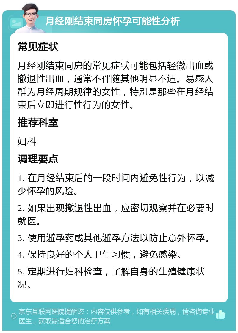 月经刚结束同房怀孕可能性分析 常见症状 月经刚结束同房的常见症状可能包括轻微出血或撤退性出血，通常不伴随其他明显不适。易感人群为月经周期规律的女性，特别是那些在月经结束后立即进行性行为的女性。 推荐科室 妇科 调理要点 1. 在月经结束后的一段时间内避免性行为，以减少怀孕的风险。 2. 如果出现撤退性出血，应密切观察并在必要时就医。 3. 使用避孕药或其他避孕方法以防止意外怀孕。 4. 保持良好的个人卫生习惯，避免感染。 5. 定期进行妇科检查，了解自身的生殖健康状况。