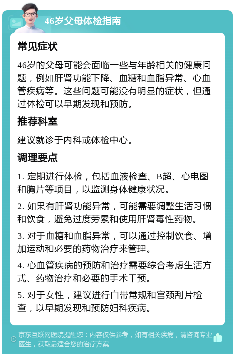 46岁父母体检指南 常见症状 46岁的父母可能会面临一些与年龄相关的健康问题，例如肝肾功能下降、血糖和血脂异常、心血管疾病等。这些问题可能没有明显的症状，但通过体检可以早期发现和预防。 推荐科室 建议就诊于内科或体检中心。 调理要点 1. 定期进行体检，包括血液检查、B超、心电图和胸片等项目，以监测身体健康状况。 2. 如果有肝肾功能异常，可能需要调整生活习惯和饮食，避免过度劳累和使用肝肾毒性药物。 3. 对于血糖和血脂异常，可以通过控制饮食、增加运动和必要的药物治疗来管理。 4. 心血管疾病的预防和治疗需要综合考虑生活方式、药物治疗和必要的手术干预。 5. 对于女性，建议进行白带常规和宫颈刮片检查，以早期发现和预防妇科疾病。