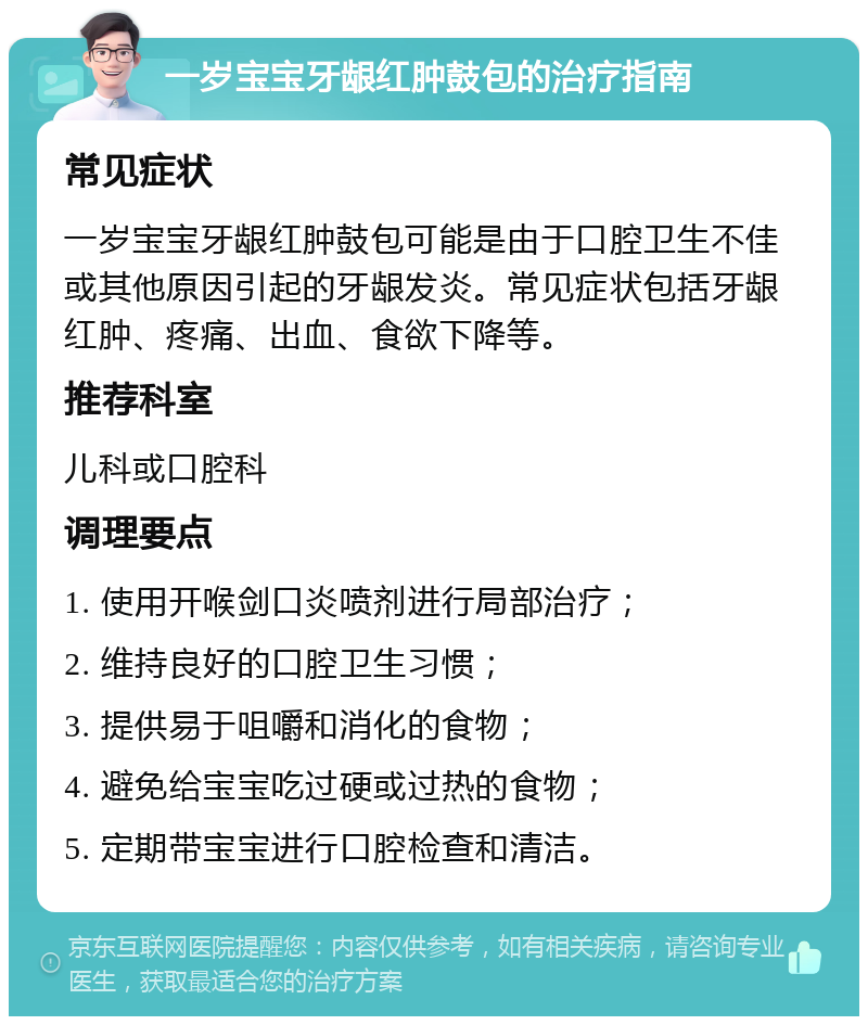 一岁宝宝牙龈红肿鼓包的治疗指南 常见症状 一岁宝宝牙龈红肿鼓包可能是由于口腔卫生不佳或其他原因引起的牙龈发炎。常见症状包括牙龈红肿、疼痛、出血、食欲下降等。 推荐科室 儿科或口腔科 调理要点 1. 使用开喉剑口炎喷剂进行局部治疗； 2. 维持良好的口腔卫生习惯； 3. 提供易于咀嚼和消化的食物； 4. 避免给宝宝吃过硬或过热的食物； 5. 定期带宝宝进行口腔检查和清洁。